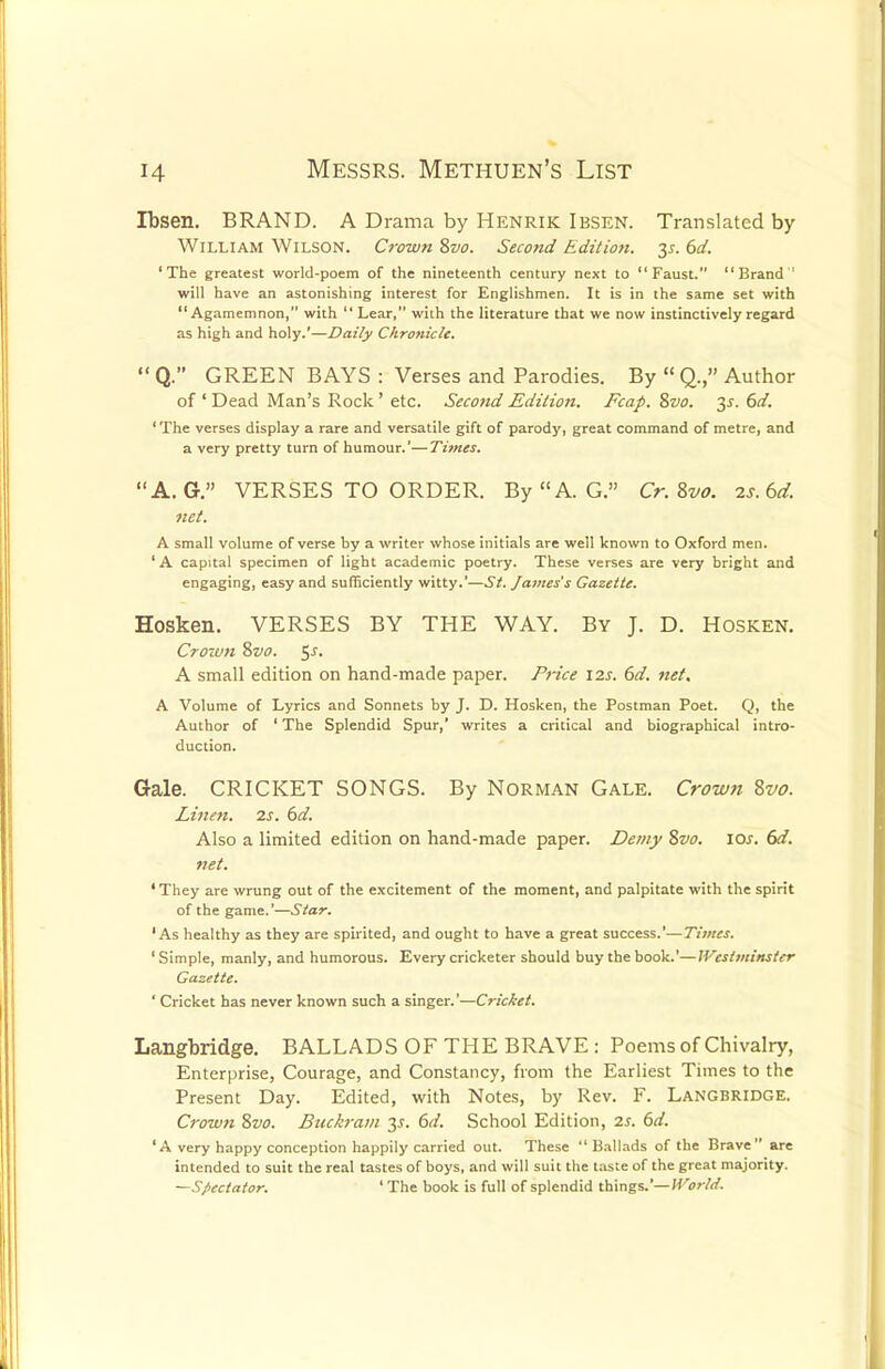 Ibsen. BRAND. A Drama by Henrik Ibsen. Translated by William Wilson. Crown 8vo. Second Edition. 35. 6d. 'The greatest world-poem of the nineteenth century next to Faust. Brand ' will have an astonishing interest for Englishmen. It is in the same set with Agamemnon, with  Lear, with the literature that we now instinctively regard as high and holy.'—Daily Chronicle.  Q. GREEN BAYS : Verses and Parodies. By  Q., Author of ' Dead Man's Rock' etc. Second Edition. Fcap. 8vo. 2s- &d. 'The verses display a rare and versatile gift of parody, great command of metre, and a very pretty turn of humour.'—Times. A. G-. VERSES TO ORDER. By AG. Cr.Zvo. is.bd. net. A small volume of verse by a writer whose initials are well known to Oxford men. 'A capital specimen of light academic poetry. These verses are very bright and engaging, easy and sufficiently witty.'—St. James's Gazette. Hosken. VERSES BY THE WAY. By J. D. Hosken. Croivn 8vo. $s. A small edition on hand-made paper. Price 12s. 6d. net. A Volume of Lyrics and Sonnets by J. D. Hosken, the Postman Poet. Q, the Author of ' The Splendid Spur,' writes a critical and biographical intro- duction. Gale. CRICKET SONGS. By Norman Gale. Crown 8vo. Linen. 2s. 6d. Also a limited edition on hand-made paper. Demy 8vo. 10s. 6d. net. ' They are wrung out of the excitement of the moment, and palpitate with the spirit of the game.'—Star. 'As healthy as they are spirited, and ought to have a great success.'—Times. ' Simple, manly, and humorous. Every cricketer should buy the book.'—Westminster Gazette. ' Cricket has never known such a singer.'—Cric&et. Langbridge. BALLADS OF THE BRAVE : Poems of Chivalry, Enterprise, Courage, and Constancy, from the Earliest Times to the Present Day. Edited, with Notes, by Rev. F. Langbridge. Crown 8vo. Buckram y. 6d. School Edition, 2S. 6d. 'A very happy conception happily carried out. These Ballads of the Brave are intended to suit the real tastes of boys, and will suit the taste of the great majority. —Spectator. 'The book is full of splendid things.'— World.