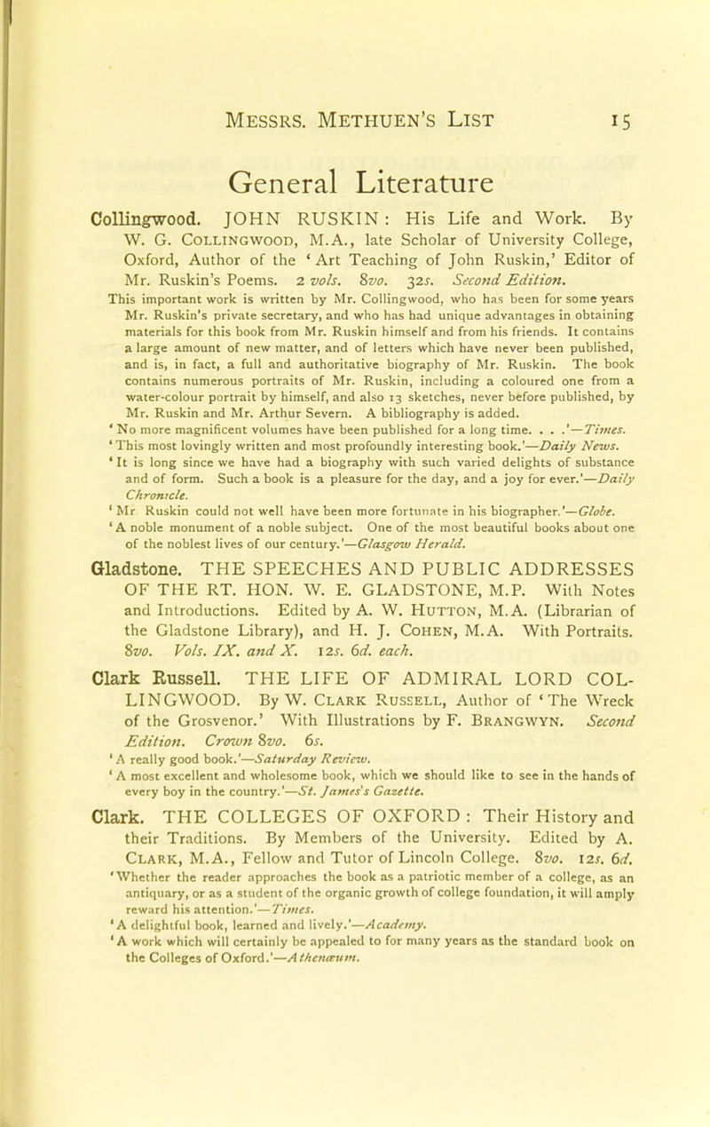 General Literature Collingwood. JOHN RUSKIN : His Life and Work. By W. G. Collingwood, M.A., late Scholar of University College, Oxford, Author of the 'Art Teaching of John Ruskin,' Editor of Mr. Ruskin's Poems. 2 vols. 8vo. 32s. Second Edition. This important work is written by Mr. Collingwood, who has been for some years Mr. Ruskin's private secretary, and who has had unique advantages in obtaining materials for this book from Mr. Ruskin himself and from his friends. It contains a large amount of new matter, and of letters which have never been published, and is, in fact, a full and authoritative biography of Mr. Ruskin. The book contains numerous portraits of Mr. Ruskin, including a coloured one from a water-colour portrait by himself, and also 13 sketches, never before published, by Mr. Ruskin and Mr. Arthur Severn. A bibliography is added. * No more magnificent volumes have been published for a long time. . . .'—Times. 'This most lovingly written and most profoundly interesting book.'—Daily News. ' It is long since we have had a biography with such varied delights of substance and of form. Such a book is a pleasure for the day, and a joy for ever.'—Daily Chronicle. ' Mr Ruskin could not well have been more fortunate in his biographer.'—Globe. 'A noble monument of a noble subject. One of the most beautiful books about one of the noblest lives of our century.'—Glasgow Herald. Gladstone. THE SPEECHES AND PUBLIC ADDRESSES OF THE RT. HON. W. E. GLADSTONE, M.P. With Notes and Introductions. Edited by A. W. Hutton, M.A. (Librarian of the Gladstone Library), and H. J. Cohen, M.A. With Portraits. 8vo. Vols. IX. and X. \2s. 6d. each. Clark Kussell. THE LIFE OF ADMIRAL LORD COL- LINGWOOD. By W. Clark Russell, Author of 'The Wrreck of the Grosvenor.' With Illustrations by F. Brangwyn. Second Edition. Crozvn Svo. 6s. 'A really good book.'—Saturday Review. ' A most excellent and wholesome book, which we should like to see in the hands of every boy in the country.'—St. James's Gazette. Clark. THE COLLEGES OF OXFORD : Their History and their Traditions. By Members of the University. Edited by A. Clark, M.A., Fellow and Tutor of Lincoln College. 8vo. 12s. 6d. 'Whether the reader approaches the book as a patriotic member of a college, as an antiquary, or as a student of the organic growth of college foundation, it will amply reward his attention.'—Times. 'A delightful book, learned and lively.'—Academy. ' A work which will certainly be appealed to for many years as the standard book on the Colleges of Oxford.'—At/ietianun.