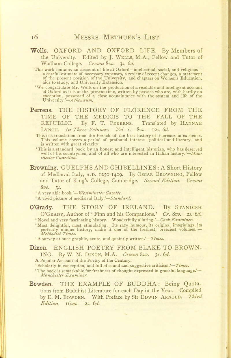 Wells. OXFORD AND OXFORD LIFE. By Members of the University. Edited by J. Wells, M.A., Fellow and Tutor of Wadham College. Crown 8vo. 2s- 6d. This work contains an account of life at Oxford—intellectual, social, and religious— a careful estimate of necessary expenses, a review of recent changes, a statement of the present position of the University, and chapters on Women's Education, aids to study, and University Extension. 1 We congratulate Mr. Wells on the production of a readable and intelligent account of Oxford as it is at the present time, written by persons who are, with hardly an exception, possessed of a close acquaintance with the system and life of the University.'—A thcnccum, Perrens. THE HISTORY OF FLORENCE FROM THE TIME OF THE MEDICIS TO THE FALL OF THE REPUBLIC. By F. T. Perrens. Translated by Hannah Lynch. In Three Volumes. Vol. I. 8vo. 12s. 6d. This is a translation from the French of the best history of Florence in existence. This volume covers a period of profound interest—political and literary—and is written with great vivacity. ' This is a standard book by an honest and intelligent historian, who has deserved well of his countrymen, and of all who are interested in Italian history.'—Man- chester Guardian. Browning. GUELPHS AND GHIBELLINES: A Short History of Mediaeval Italy, a.d. 1250-1409. By Oscar Browning, Fellow and Tutor of King's College, Cambridge. Second Edition. Crown 8vo. $s. ' A very able book.'—Westminster Gazette. ' A vivid picture of mediaeval Italy.'—Standard. O'Grady. THE STORY OF IRELAND. By Standish O'Grady, Author of ' Finn and his Companions.' Cr. 8vo. 2s. 6d. ' Novel and very fascinating history. Wonderfully alluring.'—Cork Examiner. ' Most delightful, most stimulating. Its racy humour, its original imaginings, its perfectly unique history, make it one of the freshest, breeziest volumes.'— Methodist Times. 'A survey at once graphic, acute, and quaintly written.'—Times. Dixon. ENGLISH POETRY FROM BLAKE TO BROWN- ING. By W. M. Dixon, M.A. Crown 8vo. y. 6d. A Popular Account of the Poetry of the Century. ' Scholarly in conception, and full of sound and suggestive criticism.'—Times. ' The book is remarkable for freshness of thought expressed in graceful language.'— Manchester Examiner. Bowden. THE EXAMPLE OF BUDDHA: Being Quota- tions from Buddhist Literature for each Day in the Year. Compiled by E. M. Bowden. With Preface by Sir Edwin Arnold. Third Edition. i6mo. 2s. 6d.