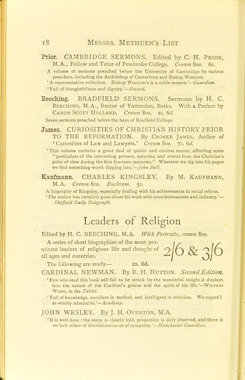 Prior. CAMBRIDGE SERMONS. Edited by C. H. Prior, M. A., Fellow and Tutor of Pembroke College. Crown 8vo. 6s. A volume of sermons preached before the University of Cambridge by various preachers, including the Archbishop of Canterbury and Bishop Westcott. ' A representative collection. Bishop Westcott's is a noble sermon.'—Guardian. ' Full of thoughtfulness and dignity.'—Record. BeecMng. BRADFIELD SERMONS. Sermons by H. C. Beeching, M.A., Rector of Yattendon, Berks. With a Preface by Canon Scott Holland. Crown 8vo. 2s. 6d. Seven sermons preached before the boys of Bradfield College. James. CURIOSITIES OF CHRISTIAN HISTORY PRIOR TO THE REFORMATION. By Croake James, Author of ' Curiosities of Law and Lawyers.' Crown 8vo. Js. 6d. 'This volume contains a great deal of quaint and curious matter, affording some  particulars of the interesting persons, episodes, and events from the Christian's point of view during the first fourteen centuries. Wherever we dip into his pages we find something worth dipping into.'—John Bull. Kaufmann. CHARLES KINGSLEY. By M. Katjfmann, M.A. Crown Svo. Buckram. $s. A biography of Kingsley, especially dealing with his achievements in social reform. 'The author has certainly gone about his work with conscientiousness and industry.'— Sheffield Daily Telegraph. Leaders of Religion Edited by H. C. BEECHING, M.A. With Portraits, crown 8vo. A series of short biographies of the most pro- minent leaders of religious life and thought of all ages and countries. The following are ready— 2S. 6d. CARDINAL NEWMAN. By R. H. Hutton. Second Edition. ' Few who read this book will fail to be struck by the wonderful insight it displays into the nature of the Cardinal's genius and the spirit of his life.'—Wilfrid Ward, in the Tablet. ' Full of knowledge, excellent in method, and intelligent in criticism. We regard i as wholly admirable.'—Academy. JOHN WESLEY. By J. H. Overton, M.A. 'It is well done : the story is clearly told, proportion is duly observed, and there is no lack either of discrimination or of sympathy.'—Manchester Guardian.