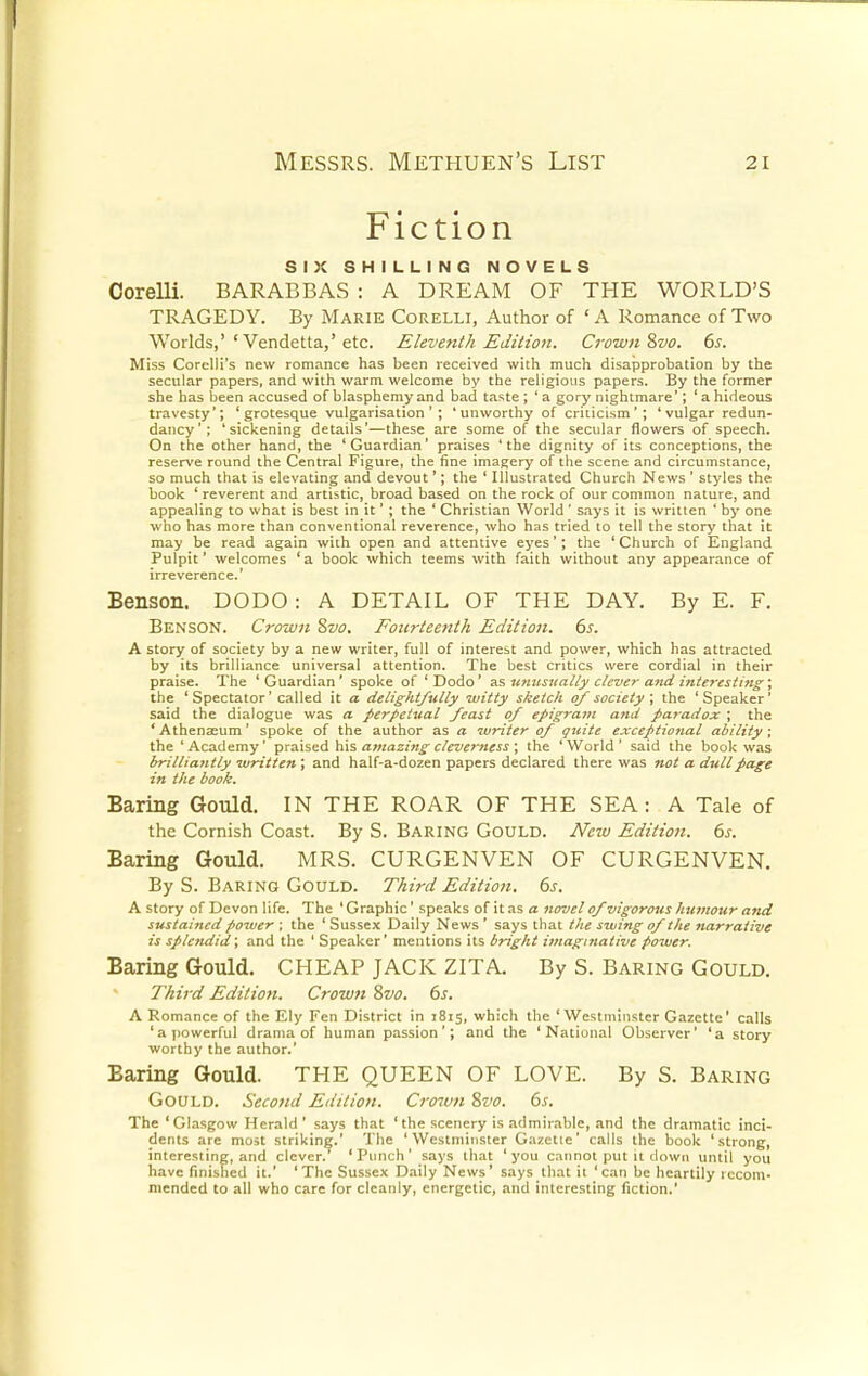 Fiction SIX SHILLING NOVELS Oorelli. BARABBAS : A DREAM OF THE WORLD'S TRAGEDY. By Marie Corelli, Author of ' A Romance of Two Worlds,'' Vendetta,'etc. Eleventh Edition. Crown Svo. 6s. Miss Corelii's new romance has been received with much disapprobation by the secular papers, and with warm welcome by the religious papers. By the former she has been accused of blasphemy and bad taste ; ' a gory nightmare'; ' a hideous travesty'; 'grotesque vulgarisation'; 'unworthy of criticism'; 'vulgar redun- dancy'; 'sickening details'—these are some of the secular flowers of speech. On the other hand, the 'Guardian' praises 'the dignity of its conceptions, the reserve round the Central Figure, the fine imagery of the scene and circumstance, so much that is elevating and devout'; the ' Illustrated Church News ' styles the book ' reverent and artistic, broad based on the rock of our common nature, and appealing to what is best in it'; the ' Christian World ' says it is written ' by one who has more than conventional reverence, who has tried to tell the story that it may be read again with open and attentive eyes'; the ' Church of England Pulpit' welcomes 'a book which teems with faith without any appearance of irreverence.' Benson. DODO : A DETAIL OF THE DAY. By E. F. Benson. Crown Svo. Fourteenth Edition. 6s. A story of society by a new writer, full of interest and power, which has attracted by its brilliance universal attention. The best critics were cordial in their praise. The ' Guardian' spoke of ' Dodo' as unusually clever and interesting; the ' Spectator' called it a delightfully witty sketch of society ; the ' Speaker' said the dialogue was a perpetual feast of epigram and paradox ; the 'Athenaeum' spoke of the author as a writer of quite exceptional ability; the ' Academy' praised his amazing cleverness ; the ' World ' said the book was brilliantly written ; and half-a-dozen papers declared there was not a dull page in the book. Baring Gould. IN THE ROAR OF THE SEA: A Tale of the Cornish Coast. By S. Baring Gould. New Edition. 6s. Baring Gould. MRS. CURGENVEN OF CURGENVEN. By S. Baring Gould. Third Edition. 6s. A story of Devon life. The ' Graphic' speaks of it as a novel of vigorous humour and sustained power ; the ' Sussex Daily News ' says that the swing of the narrative is splendid; and the ' Speaker' mentions its bright imaginative power. Baring Gould. CHEAP JACK ZITA By S. Baring Gould. Third Edition. Crown Svo. 6s. A Romance of the Ely Fen District in 1815, which the 'Westminster Gazette' calls 'a powerful drama of human passion'; and the 'National Observer' 'a story worthy the author.' Baring Gould. THE QUEEN OF LOVE. By S. Baring Gould. Second Edition. Crown Svo. 6s. The 'Glasgow Herald ' says that 'the scenery is admirable, and the dramatic inci- dents are most striking.' The 'Westminster Gazette' calls the book 'strong, interesting, and clever.' 'Punch' says that 'you cannot put it down until you have finished it.' 'The Sussex Daily News' says that it 'can be heartily recom- mended to all who care for cleanly, energetic, and interesting fiction.'