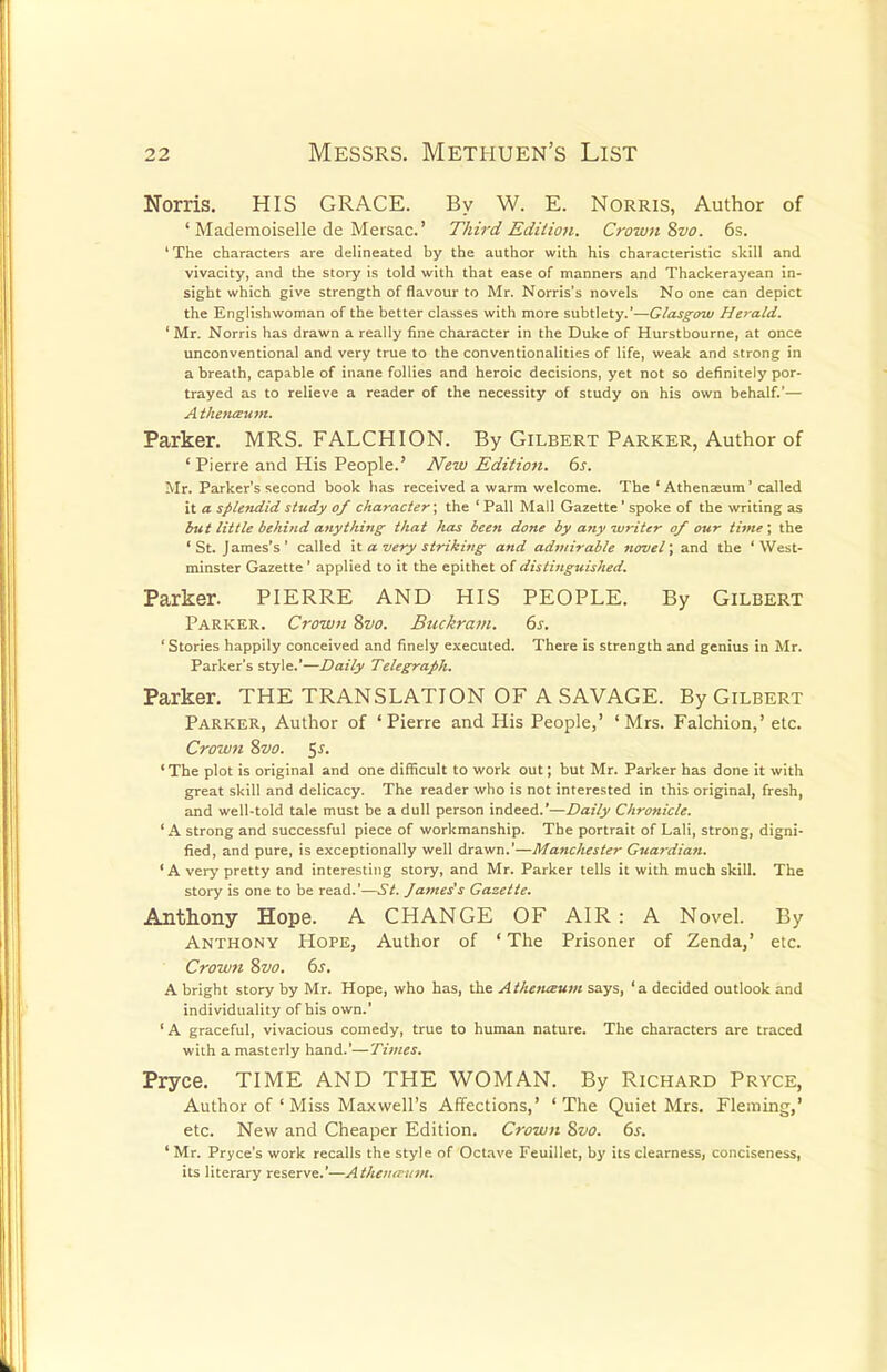 Norris. HIS GRACE. By W. E. Norris, Author of ' Mademoiselle de Mersac.' Third Edition. Crown Svo. 6s. ' The characters are delineated by the author with his characteristic skill and vivacity, and the story is told with that ease of manners and Thackerayean in- sight which give strength of flavour to Mr. Norris's novels No one can depict the Englishwoman of the better classes with more subtlety.'—Glasgow Herald. 1 Mr. Norris has drawn a really fine character in the Duke of Hurstbourne, at once unconventional and very true to the conventionalities of life, weak and strong in a breath, capable of inane follies and heroic decisions, yet not so definitely por- trayed as to relieve a reader of the necessity of study on his own behalf.'— A thena>um. Parker. MRS. FALCHION. By Gilbert Parker, Author of ' Pierre and His People.' New Edition. 6s. Mr. Parker's second book has received a warm welcome. The ' Athenaeum' called it a splendid study of character; the ' Pall Mall Gazette' spoke of the writing as but little behind anything that lias been done by any writer of our time', the 'St. James's' called it a very striking and admirable novel; and the 'West- minster Gazette' applied to it the epithet of distinguished. Parker. PIERRE AND HIS PEOPLE. By Gilbert Parker. Crown Svo. Buckram. 6s. ' Stories happily conceived and finely executed. There is strength and genius in Mr. Parker's style.'—Daily Telegraph. Parker. THE TRANSLATION OF A SAVAGE. By Gilbert Parker, Author of 'Pierre and His People,' 'Mrs. Falchion,' etc. Crown Svo. $s. 'The plot is original and one difficult to work out; but Mr. Parker has done it with great skill and delicacy. The reader who is not interested in this original, fresh, and well-told tale must be a dull person indeed.'—Daily Chronicle. ' A strong and successful piece of workmanship. The portrait of Lali, strong, digni- fied, and pure, is exceptionally well drawn.'—Manchester Guardian. ' A very pretty and interesting story, and Mr. Parker tells it with much skill. The story is one to be read.'—St. James's Gazette. Anthony Hope. A CHANGE OF AIR : A Novel. By Anthony Hope, Author of ' The Prisoner of Zenda,' etc. Crown Svo. 6s. A bright story by Mr. Hope, who has, the Atheiusum says, 'a decided outlook and individuality of his own.' ' A graceful, vivacious comedy, true to human nature. The characters are traced with a masterly hand.'—Times. Pryce. TIME AND THE WOMAN. By Richard Pryce, Author of ' Miss Maxwell's Affections,' 'The Quiet Mrs. Fleming,' etc. New and Cheaper Edition. Crown Svo. 6s. ' Mr. Pryce's work recalls the style of Octave Feuillet, by its clearness, conciseness, its literary reserve.'—Athenreum.