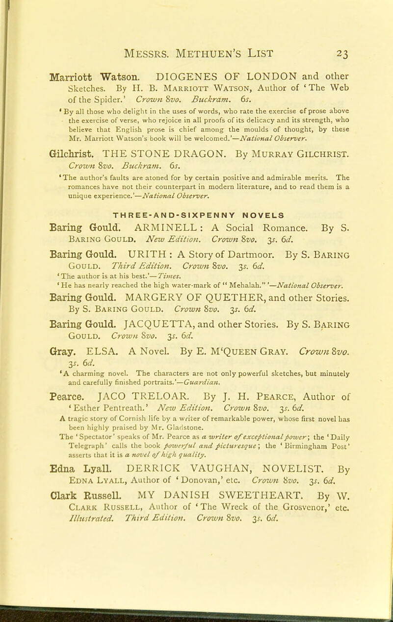 Marriott Watson. DIOGENES OF LONDON and other Sketches. By H. B. Marriott Watson, Author of ' The Web of the Spider.' Crown Svo. Buckram. 6s. ' By all those who delight in the uses of words, who rate the exercise of prose above the exercise of verse, who rejoice in all proofs of its delicacy and its strength, who believe that English prose is chief among the moulds of thought, by these Mr. Marriott Watson's book will be welcomed.'—National Observer. Gilchrist. THE STONE DRAGON. By Murray Gilchrist. Crown Svo. Buckram. 6s. ' The author's faults are atoned for by certain positive and admirable merits. The romances have not their counterpart in modern literature, and to read them is a unique experience.'—National Observer. THREE-AND-SIXPENNY NOVELS Baring Gould. ARM I NELL: A Social Romance. By S. Baring Gould. New Edition. Crown Svo. 3s. 6d. Baring Gould. URITH : A Story of Dartmoor. By S. Baring Gould. Third Edition. Crown Svo. 3s. 6d. 'The author is at his best.'—Times. ' He has nearly reached the high water-mark of  Mehalah. '—National Observer. Baring Gould. MARGERY OF QUETHER, and other Stories. By S. Baring Gould. Crown Svo. 3s. 6d. Baring Gould. JACQUETTA, and other Stories. By S. Baring Gould. Crown Svo. 3s. 6d. Gray. ELSA. A Novel. By E. M'Queen Gray. CrownZvo. is. 6d. 'A charming novel. The characters are not only powerful sketches, but minutely and carefully finished portraits.'—Guardian. Pearce. JACO TRELOAR. By J. H. Pearce, Author of ' Esther Pentreath.' New Edition. Crown Svo. 3s. 6d. A tragic story of Cornish life by a writer of remarkable power, whose first novel has been highly praised by Mr. Gladstone. The ' Spectator' speaks of Mr. Pearce as a writer of exceptional power; the ' Daily Telegraph' calls the book powerful and picturesque; the 'Birmingham Post' asserts that it is a novel of high quality. Edna Lyall. DERRICK VAUGHAN, NOVELIST. By Edna Lyall, Author of 4 Donovan,' etc. Crown Svo. 3s. 6d. Clark Russell. MY DANISH SWEETHEART. By W. Clark Russell, Author of • The Wreck of the Grosvenor,' etc. Illustrated. Third Edition. Crown Svo. 3s. 6d.