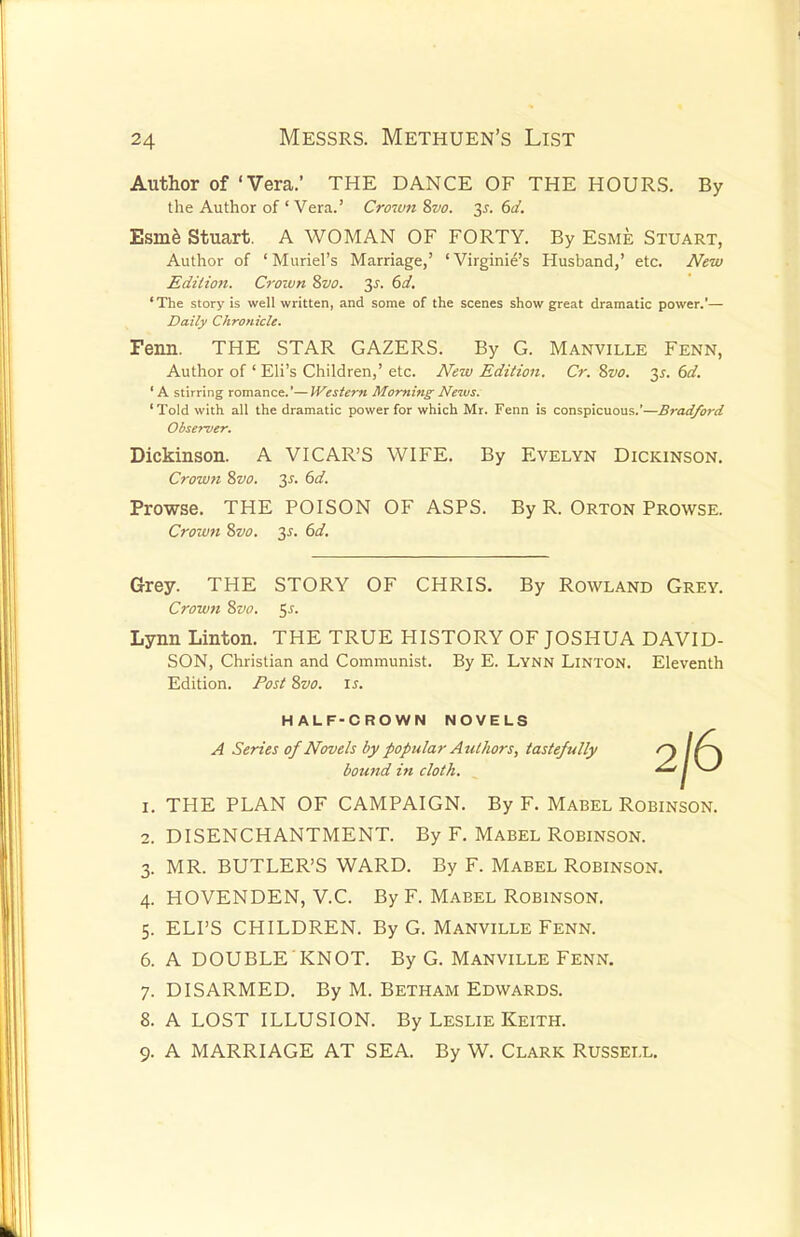 Author of 'Vera.' THE DANCE OF THE HOURS. By the Author of ' Vera.' Crown Svo. 2s- 6</. Esme Stuart. A WOMAN OF FORTY. By Esme Stuart, Author of 'Muriel's Marriage,' 'Virginia's Husband,' etc. New Edition. Crown Svo. 3-f. 6d. 'The story is well written, and some of the scenes show great dramatic power.'— Daily Chronicle. Fenn. THE STAR GAZERS. By G. Manville Fenn, Author of ' Eli's Children,' etc. New Edition. Cr. Svo. 3s. 6d- ' A stirring romance.'—Western Morning Neivs. 'Told with all the dramatic power for which Mr. Fenn is conspicuous.'—Bradford Dickinson. A VICAR'S WIFE. By Evelyn Dickinson. Crown 8vo. 2s- 6d- Prowse. THE POISON OF ASPS. By R. Orton Prowse. Crown Svo. 3-r. 6d. Grey. THE STORY OF CHRIS. By Rowland Grey. Crown Svo. $s. Lynn Linton. THE TRUE HISTORY OF JOSHUA DAVID- SON, Christian and Communist. By E. Lynn Linton. Eleventh Edition. Post Svo. is. 1. THE PLAN OF CAMPAIGN. By F. Mabel Robinson. 2. DISENCHANTMENT. By F. Mabel Robinson. 3. MR. BUTLER'S WARD. By F. Mabel Robinson. 4. HOVENDEN, V.C. By F. Mabel Robinson. 5. ELI'S CHILDREN. By G. Manville Fenn. 6. A DOUBLE KNOT. By G. Manville Fenn. 7. DISARMED. By M. Betham Edwards. 8. A LOST ILLUSION. By Leslie Keith. 9. A MARRIAGE AT SEA. By W. CLARK RUSSELL. Observer. HALF-CROWN NOVELS A Series of Novels by popular Authors, tastefully bound in cloth.