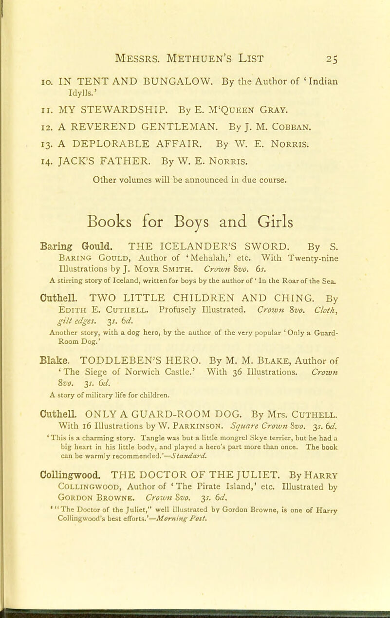 10. IN TENT AND BUNGALOW. By the Author of ' Indian Idylls.' 11. MY STEWARDSHIP. By E. M'Queen Gray. 12. A REVEREND GENTLEMAN. By J. M. Cobban. 13. A DEPLORABLE AFFAIR. By W. E. NORRIS. 14. JACK'S FATHER. By W. E. Norris. Baring Gould. THE ICELANDER'S SWORD. By S. Baring Gould, Author of 'Mehalah,' etc. With Twenty-nine Illustrations by J. Moyr Smith. Crown Svo. 6s. A stirring story of Iceland, written for boys by the author of ' In the Roar of the Sea. Cuthell. TWO LITTLE CHILDREN AND CHING. By Edith E. Cuthell. Profusely Illustrated. Crown Svo. Cloth, gilt edges, y. 6d. Another story, with a dog hero, by the author of the very popular ' Only a Guard- Room Dog.' Blake. TODDLEBEN'S HERO. By M. M. Blake, Author of ' The Siege of Norwich Castle.' With 36 Illustrations. Crown Svo. 3s. 6d. A story of military life for children. Cuthell. ONLY A GUARD-ROOM DOG. By Mrs. Cuthell. With 16 Illustrations by W. Parkinson. Square Croivn Svo. 3s. 6d. 'This is a charming story. Tangle was but a little mongrel Skye terrier, but he had a big heart in his little body, and played a hero's part more than once. The book can be warmly recommended.'—Standard. Collingwood. THE DOCTOR OF THE JULIET. By Harry Collingwood, Author of ' The Pirate Island,' etc. Illustrated by Gordon Browne. Crown Svo. 3s. 6d. ' The Doctor of the Juliet, well illustrated by Gordon Browne, is one of Harry Collingwood's best efforts.'—Morning- Post. Other volumes will be announced in due course.