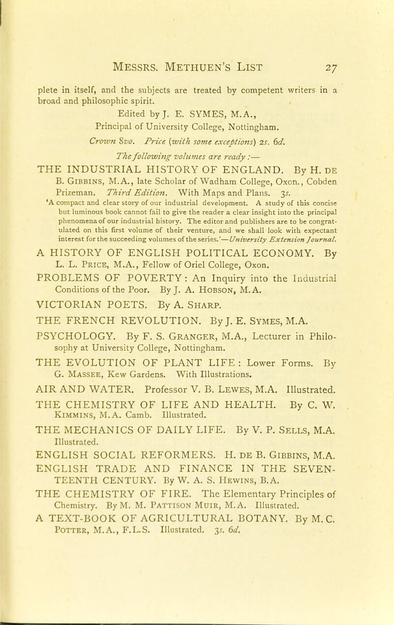 plete in itself, and the subjects are treated by competent writers in a broad and philosophic spirit. Edited by J. E. SYMES, M.A., Principal of University College, Nottingham. Crown 8vo. Price {with some exceptions) 2s. 6d. The following volumes are ready:— THE INDUSTRIAL HISTORY OF ENGLAND. By H. DE B. Gibbins, M.A., late Scholar of VVadham College, Oxon., Cobden Prizeman. Third Edition. With Maps and Plans. 35. 'A compact and clear story of our industrial development. A study of this concise but luminous book cannot fail to give the reader a clear insight into the principal phenomena of our industrial history. The editor and publishers are to be congrat- ulated on this first volume of their venture, and we shall look with expectant interest for the succeeding volumes of the series.'—University Extension Journal. A HISTORY OF ENGLISH POLITICAL ECONOMY. By L. L. Price, M.A., Fellow of Oriel College, Oxon. PROBLEMS OF POVERTY: An Inquiry into the Industrial Conditions of the Poor. By J. A. Hobson, M. A. VICTORIAN POETS. By A. Sharp. THE FRENCH REVOLUTION. By J. E. Symes, M.A. PSYCHOLOGY. By F. S. GRANGER, M.A., Lecturer in Philo- sophy at University College, Nottingham. THE EVOLUTION OF PLANT LIFE : Lower Forms. By G. Massee, Kew Gardens. With Illustrations. AIR AND WATER. Professor V. B. Lewes, M.A. Illustrated. THE CHEMISTRY OF LIFE AND HEALTH. By C. W. Kimmins, M.A. Camb. Illustrated. THE MECHANICS OF DAILY LIFE. By V. P. Sells, M.A. Illustrated. ENGLISH SOCIAL REFORMERS. H. de B. Gibbins, M.A. ENGLISH TRADE AND FINANCE IN THE SEVEN- TEENTH CENTURY. By W. A. S. Hewins, B.A. THE CHEMISTRY OF FIRE. The Elementary Principles of Chemistry. By M. M. Pattison MuiR, M. A. Illustrated. A TEXT-BOOK OF AGRICULTURAL BOTANY. By M. C. Potter, M.A., F.L.S. Illustrated, y. 6d.