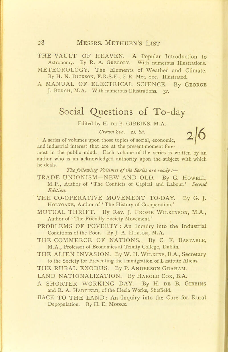 THE VAULT OF HEAVEN. A Popular Introduction to Astronomy. By R. A. Gregory. With numerous Illustrations. METEOROLOGY. The Elements of Weather and Climate. By H. N. Dickson, F.R.S.E., F.R. Met. Soc. Illustrated. A MANUAL OF ELECTRICAL SCIENCE. By GEORGE J. Burch, M.A. With numerous Illustrations. $s. Social Questions of To-day- Edited by H. de B. GIBBINS, M.A. Crown Svo. 2s. 6d. ^ \ F\ A series of volumes upon those topics of social, economic, / and industrial interest that are at the present moment fore- most in the public mind. Each volume of the series is written by an author who is an acknowledged authority upon the subject with which he deals. The following Volumes of the Series are ready :— TRADE UNIONISM—NEW AND OLD. By G. Howell, M.P., Author of 'The Conflicts of Capital and Labour.' Second Edition. THE CO-OPERATIVE MOVEMENT TO-DAY. By G. J. Holyoake, Author of ' The History of Co-operation.' MUTUAL THRIFT. By Rev. J. Frome Wilkinson, M.A., Author of ' The Friendly Society Movement.' PROBLEMS OF POVERTY : An Inquiry into the Industrial Conditions of the Poor. By J. A. Hobson, M.A. THE COMMERCE OF NATIONS. By C. F. Bastable, M.A., Professor of Economics at Trinity College, Dublin. THE ALIEN INVASION. By W. H. Wilkins. B.A., Secretary to the Society for Preventing the Immigration of Lestitute Aliens. THE RURAL EXODUS. By P. Anderson Graham. LAND NATIONALIZATION. By Harold Cox, B.A. A SHORTER WORKING DAY. By H. de B. Gibbins and R. A. Hadfield, of the Hecla Works, Sheffield. BACK TO THE LAND : An Inquiry into the Cure for Rural Depopulation. By H. E. Moore.