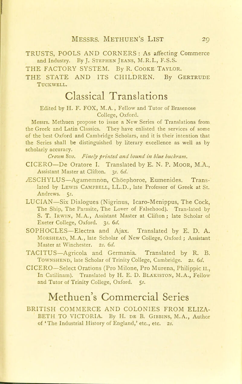 TRUSTS, POOLS AND CORNERS : As affecting Commerce and Industry. By J. Stephen Jeans, M.R.I., F.S.S. THE FACTORY SYSTEM. By R. Cooke Taylor. THE STATE AND ITS CHILDREN. By Gertrude Tuckwell. Classical Translations Edited by H. F. FOX, M. A., Fellow and Tutor of Brasenose College, Oxford. Messrs. Methuen propose to issue a New Series of Translations from the Greek and Latin Classics. They have enlisted the services of some of the best Oxford and Cambridge Scholars, and it is their intention that the Series shall be distinguished by literary excellence as well as by scholarly accuracy. Crown 8vo. Finely printed and bound in blue buckram. CICERO—De Oratore I. Translated by E. N. P. MOOR, M.A., Assistant Master at Clifton. 3^. 6d. AESCHYLUS—Agamemnon, Choephoroe, Eumenides. Trans- lated by Lewis Campbell, LL.D., late Professor of Greek at St. Andrews. $s. LUCIAN—Six Dialogues (Nigrinus, Icaro-Menippus, The Cock, The Ship, The Parasite, The Lover of Falsehood). Translated by S. T. Irwin, M.A., Assistant Master at Clifton; late Scholar of Exeter College, Oxford. 3.?. 6d. SOPHOCLES—Electra and Ajax. Translated by E. D. A. Morshead, M.A., late Scholar of New College, Oxford ; Assistant Master at Winchester. 2s. 6d. TACITUS—Agricola and Germania. Translated by R. B. Townshend, late Scholar of Trinity College, Cambridge. 2s. 6d. CICERO—Select Orations (Pro Milone, Pro Murena, Philippic II., In Catilinam). Translated by H. E. D. Blakiston, M.A., Fellow and Tutor of Trinity College, Oxford. $s. Methuen's Commercial Series BRITISH COMMERCE AND COLONIES FROM ELIZA- BETH TO VICTORIA. By H. de B. Gibbins, M.A., Author of 'The Industrial History of England,' etc., etc. 2s.