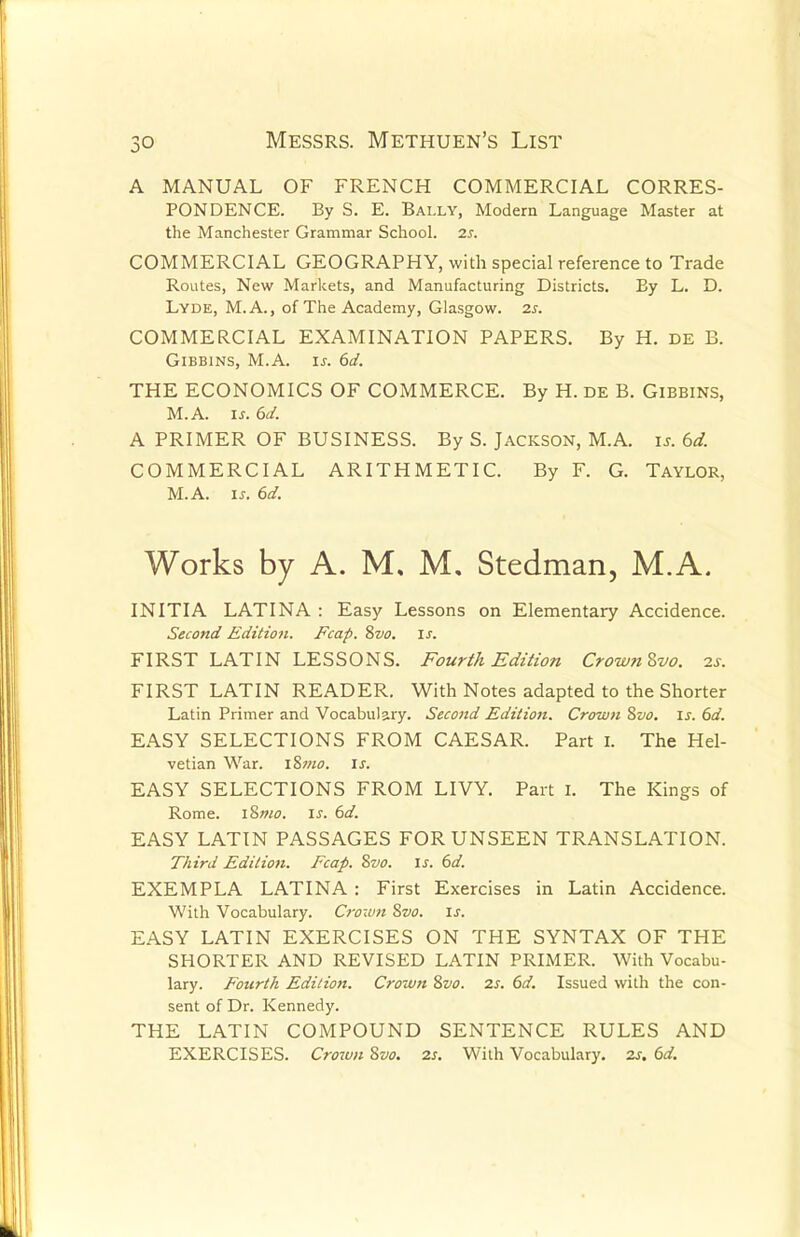 A MANUAL OF FRENCH COMMERCIAL CORRES- PONDENCE. By S. E. Bally, Modern Language Master at the Manchester Grammar School. 2s. COMMERCIAL GEOGRAPHY, with special reference to Trade Routes, New Markets, and Manufacturing Districts. By L. D. Lyde, M.A., of The Academy, Glasgow. 2s. COMMERCIAL EXAMINATION PAPERS. By H. de B. Gibbins, M.A. is. 6d. THE ECONOMICS OF COMMERCE. By H. de B. Gibbins, M.A. is. 6d. A PRIMER OF BUSINESS. By S. Jackson, M.A. is. 6d. COMMERCIAL ARITHMETIC. By F. G. Taylor, M.A. is. 6d. Works by A. M, M. Stedman, M.A. INITIA LATIN A : Easy Lessons on Elementary Accidence. Second Edition. Fcap. 8vo. is. FIRST LATIN LESSONS. Fourth Edition CrownZvo. is. FIRST LATIN READER. With Notes adapted to the Shorter Latin Primer and Vocabulary. Second Edition. Crown 8vo. is. 6d. EASY SELECTIONS FROM CAESAR. Part I. The Hel- vetian War. I&mo. is. EASY SELECTIONS FROM LIVY. Part I. The Kings of Rome. i8mo. is. 6d. EASY LATIN PASSAGES FOR UNSEEN TRANSLATION. Third Edition. Fcap. Svo. is. 6d. EXEMPLA LATIN A : First Exercises in Latin Accidence. With Vocabulary. Crown Svo. is. EASY LATIN EXERCISES ON THE SYNTAX OF THE SHORTER AND REVISED LATIN PRIMER. With Vocabu- lary. Fourth Edition. Crown 8vo. zs. 6d. Issued with the con- sent of Dr. Kennedy. THE LATIN COMPOUND SENTENCE RULES AND EXERCISES. Crown Svo. 2s. With Vocabulary. 2s. 6d.