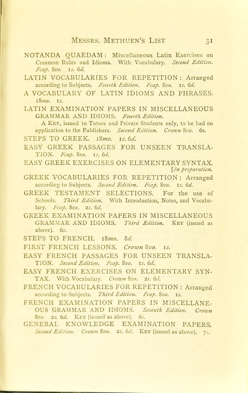 NOTANDA QUAEDAM : Miscellaneous Latin Exercises on Common Rules and Idioms. With Vocabulary. Second Edition. Fcap. Svo. is. 6d. LATIN VOCABULARIES FOR REPETITION : Arranged according to Subjects. Fourth Edition. Fcap. Svo. is. 6d. A VOCABULARY OF LATIN IDIOMS AND PHRASES. iSmo. is. LATIN EXAMINATION PAPERS IN MISCELLANEOUS GRAMMAR AND IDIOMS. Fourth Edition. A Key, issued to Tutors and Private Students only, to be had on application to the Publishers. Second Edition. Crown Svo. 6s. STEPS TO GREEK. i8;«<?. is. 6d. EASY GREEK PASSAGES FOR UNSEEN TRANSLA- TION. Fcap. Svo. is. 6d. EASY GREEK EXERCISES ON ELEMENTARY SYNTAX. [In preparation. GREEK VOCABULARIES FOR REPETITION : Arranged according to Subjects. Second Edition. Fcap. Svo. is. 6d. GREEK TESTAMENT SELECTIONS. For the use of Schools. Third Edition. With Introduction, Notes, and Vocabu- lary. Fcap. Svo. is. 6d. GREEK EXAMINATION PAPERS IN MISCELLANEOUS GRAMMAR AND IDIOMS. Third Edition. Key (issued as above). 6s. STEPS TO FRENCH. i%mo. Sd. FIRST FRENCH LESSONS. Crown Svo. is. EASY FRENCH PASSAGES FOR UNSEEN TRANSLA- TION. Second Edition. Fcap. Svo. Is. 6d. EASY FRENCH EXERCISES ON ELEMENTARY SYN- TAX. With Vocabulary. Crown Svo. is. 6d. FRENCH VOCABULARIES FOR REPETITION : Arranged according to Subjects. Third Edition. Fcap. Svo. is. FRENCH EXAMINATION PAPERS IN MISCELLANE- OUS GRAMMAR AND IDIOMS. Seventh Edition. Crown Svo. 7.s. 6d. Kicy (issued as above). 6s. GENERAL KNOWLEDGE EXAMINATION PAPERS. Second Edition. Crown Svo. 2s. 6d. Key (issued as above), js.