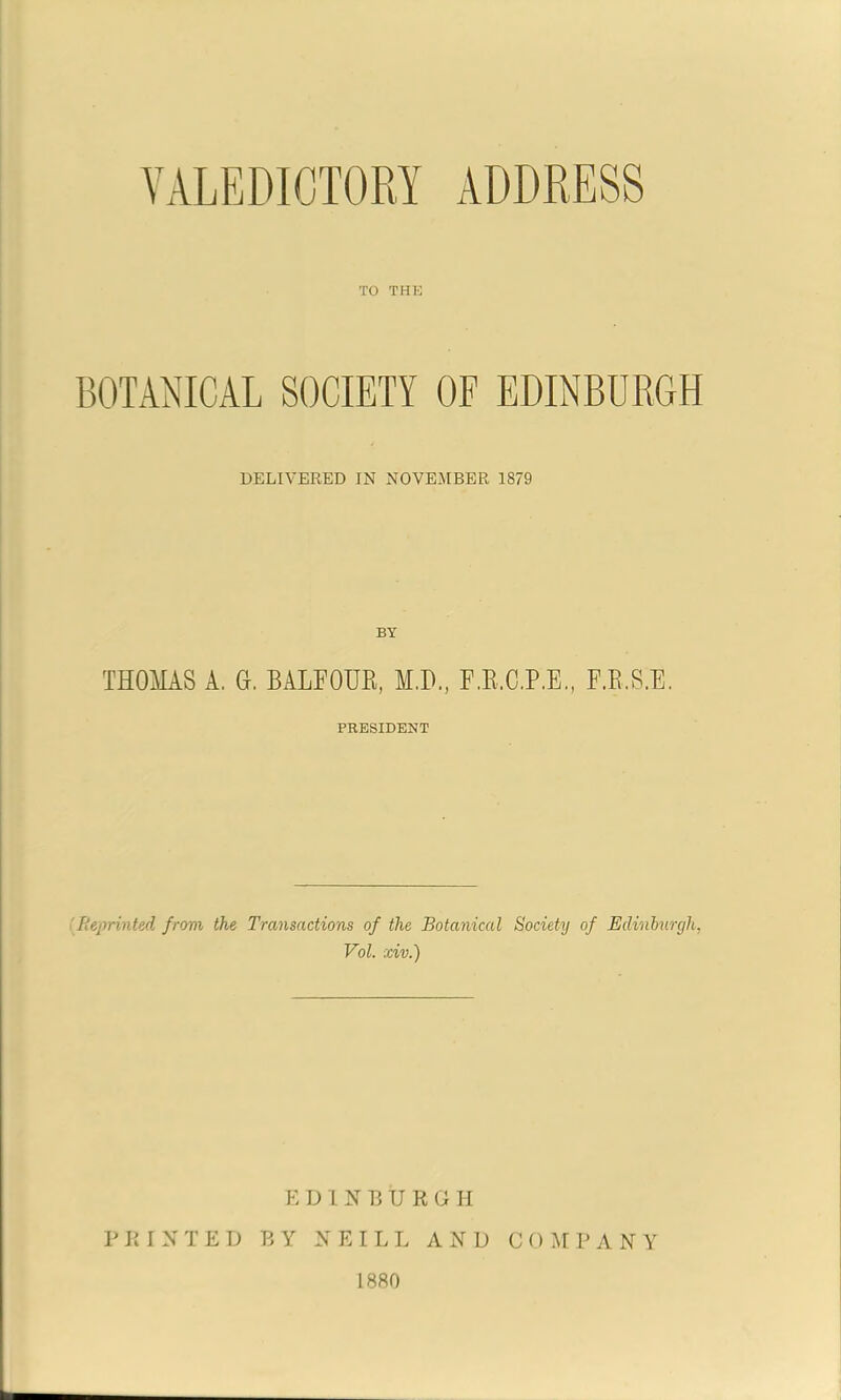 VALEDICTORY ADDRESS TO THK BOTANICAL SOCIETY OF EDINBURGH DELIVEKED IN NOVEMBER 1879 BY THOMAS A. G, BALFOUR, M.D., F.R.C.P.E, F.R.S.E. PRESIDENT [Reprinted from the Transactions of the Botanical Society of Edinburgh, Vol. xiv.) E D I N P, U R G I T PRINTED BY NEILL AND C O M P A N Y 1880