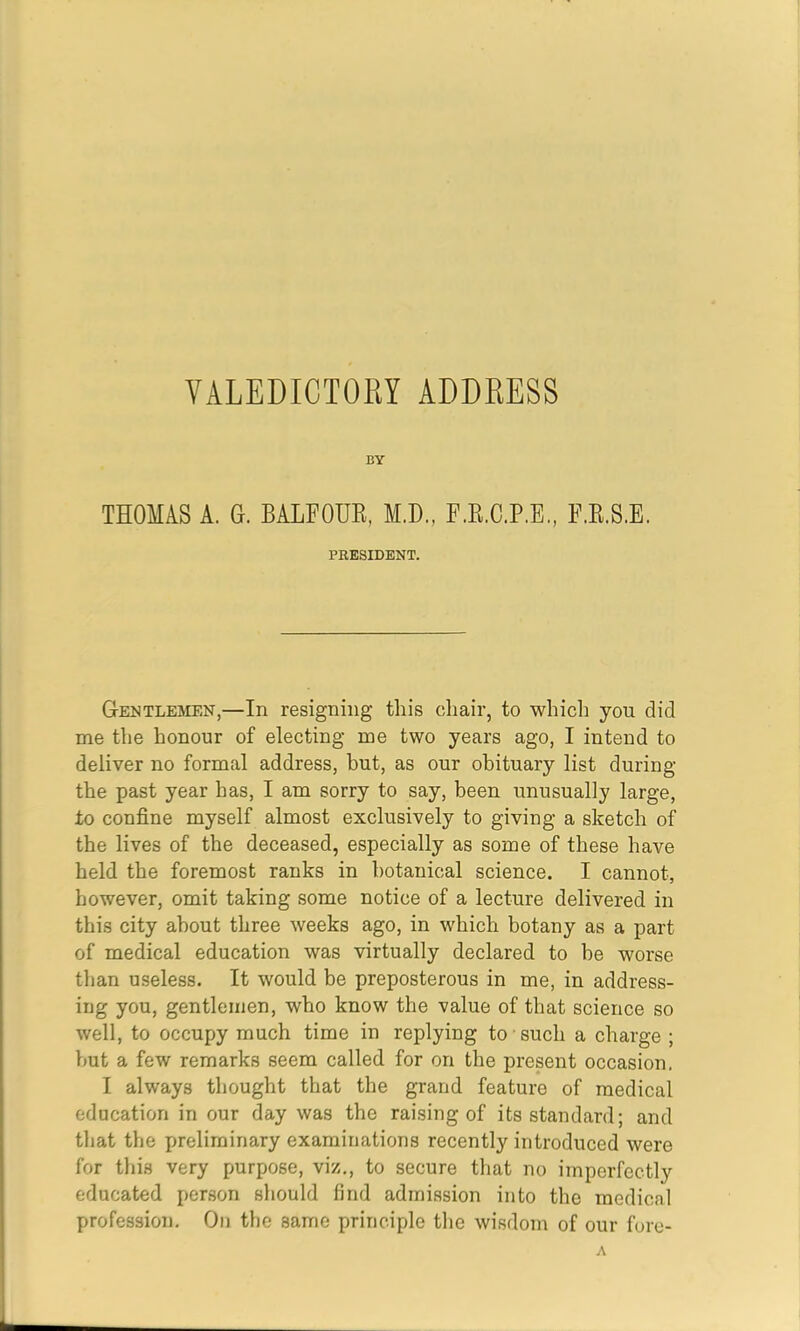 BY THOMAS A. G. BALFOUE, M.D., F.E.C.P.E., F.E.S.E. PRESIDENT. Gentlejien,—In resigning this chair, to which you did me the honour of electing me two years ago, I intend to deliver no formal address, but, as our obituary list during the past year has, I am sorry to say, been unusually large, to confine myself almost exclusively to giving a sketch of the lives of the deceased, especially as some of these have held the foremost ranks in botanical science. I cannot, however, omit taking some notice of a lecture delivered in this city about three weeks ago, in which botany as a part of medical education was virtually declared to be worse than useless. It would be preposterous in me, in address- ing you, gentlemen, who know the value of that science so well, to occupy much time in replying to such a charge ; but a few remarks seem called for on the present occasion, I always thought that the grand feature of medical education in our day was the raising of its standard; and that the preliminary examinations recently introduced were for this very purpose, viz,, to secure that no imperfectly educated person should find admission into the medical profession. On the same principle the wisdom of our fore-