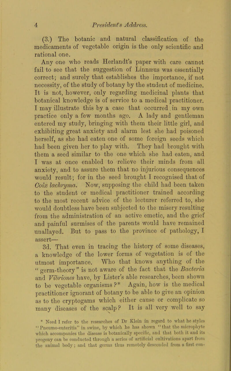(3.) The botanic and natural classification of the medicaments of vegetable origin is the only scientific and rational one. Any one who reads Herlandt’s paper with care cannot fail to see that the suggestion of Linnasus was essentially correct; and surely that establishes the importance, if not necessity, of the study of botany by the student of medicine. It is not, however, only regarding medicinal plants that botanical knowledge is of service to a medical practitioner. I may illustrate this by a case that occurred in my own practice only a few months ago. A lady and gentleman entered my study, bringing with them their little girl, and exhibiting great anxiety and alarm lest she had poisoned herself, as she had eaten one of some foreign seeds which had been given her to play with. They had brought with them a seed similar to the one which she had eaten, and I was at once enabled to relieve their minds from all anxiety, and to assure them that no injurious consequences would result; for in the seed brought I recognised that of Coix lachryma. Now, supposing the child had been taken to the student or medical practitioner trained according to the most recent advice of the lecturer referred to, she would doubtless have been subjected to the misery resulting from the administration of an active emetic, and the grief and painful surmises of the parents would have remained unallayed. But to pass to the province of pathology, I assert— 3d. That even in tracing the history of some diseases, a knowledge of the lower forms of vegetation is of the utmost importance. Who that knows anything of the “germ-theory” is not aware of the fact that the Bacteria and Vibriones have, by Lister’s able researches, been shown to be vegetable organisms ?* Again, how is the medical practitioner ignorant of botany to be able to give an opinion as to the cryptogams which either cause or complicate so many diseases of the scalp ? It is all very well to say * Need I refer to the researches of Dr Klein in regard to what he styles “Pneumo-enteritis” in swine, by which he has shown “that the micropli3'te which accompanies the disease is hotanically specific, and that both it and its progeny can be conducted through a series of artificial cultivations apart from the animal body ; and that germs tlius remotely descended from a first con-