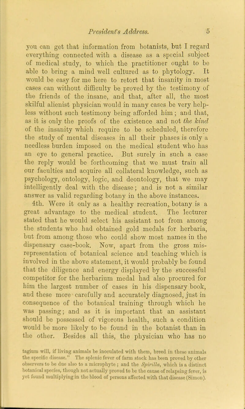 you can get that iuformation from botanists, but I regard everything connected with a disease as a special subject of medical study, to which the practitioner ought to be able to bring a mind well cultured as to phytology. It would be easy for me here to retort that insanity in most cases can without difficulty be proved by the testimony of the friends of the insane, and that, after all, the most skilful alienist physician would in many cases be very help- less without such testimony being afforded him; and that, as it is only the proofs of the existence and not the kind of the insanity which require to be scheduled, therefore the study of mental diseases in all their phases is only a needless burden imposed on the medical student who has an eye to general practice. But surely in such a case the reply would be forthcoming that we must train all our faculties and acquire all collateral knowledge, such as psychology, ontology, logic, and deontology, that we may intelligently deal with the disease; and is not a similar answer as valid regarding botany in the above instances. 4th. Were it only as a healthy recreation,, botany is a great advantage to the medical student. The lecturer stated that he would select his assistant not from among the students who had obtained gold medals for herbaria, but from among those who could show most names in the dispensary case-book. Now, apart from the gross mis- representation of botanical science and teaching which is involved in the above statement, it would probably be found that the diligence and energy displayed by the successful competitor for the herbarium medal had also procured for him the largest number of cases in his dispensary book, and these more carefully and accurately diagnosed, just in consequence of the botanical training through which he was passing; and as it is important that an assistant should be possessed of vigorous health, such a condition would be more likely to be found in the botanist than in the other. Besides all this, the physician who has no taginm will, if living animats be inoculated with them, breed in these animals the 8[iecific disease.” 'Hie splenic fever of farm stock has been proved by other oljservers to due also to a microphyte ; and the Spirilla, which is a distinct Vjtanical 8{>ecies, though not actually proved to be the cause of relapsing fever, is yet found multiplying in the blood of persons affected with that disease (Simon).