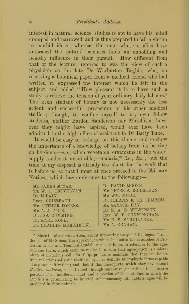 interest in natural science studies is apt to have his mind cramped and narrowed, and is thus prepared to fall a victim to morbid ideas; whereas the man whose studies have embraced the natural sciences finds an ennobling and healthy influence in their pursuit. How different from that of the lecturer referred to was the view of such a physician as the late Dr Warburton Begbie, who, on receiving a botanical paper from a medical friend who had written it, expressed the interest which he felt in the subject, and added, “ How pleasant it is to have such a study to relieve the tension of your ordinary daily labours.” The keen student of botany is not necessarily the less ardent and successful prosecutor of his other medical studies; though, to confine myself to my own fellow students, neither Burdon Sanderson nor Murchison, how- ever they might have aspired, would ever have been admitted to the high office of assistant to Dr Batty Tuke. It would be easy to enlarge on this theme, and to show the importance of a knowledge of botany from its bearing on hygiene,—e,g., when vegetable organisms in the water- supply render it unsuitable,—malaria,* &c., &c.; but the time at my disposal is already too short for the work that is before us, so that I must at once proceed to the Obituary Notices, which have reference to the following:— Mr JAMES M‘NAB. Sir W. C. TREVELYAN. Dr M'BAIN. Prof. GRISEBACH. Mr ARTHUR FORBES. Mr a. J. ADIE. Dr JAS. gumming. Dr KARL KOCH. Dr CHARLES MURCHISON. Dr DAVID MOORE. Mr peter S. ROBERTSON. Mr WM. MUDD. Dr JOHANN F. TH. IRMISCH. Mr SAMUEL HAY. Dr M. a. E. WILKINSON. Rev. W. B. CUNNINGHAM. Mr E. V. SANDILANDS. Mr a. graham. * Since the above was written, a most interesting essay on “Contagion, from the pen of Mr Simon, has appeared, in which he quotes the researches of Pro- fessors Klebs and Tommasi-Crudeli made at Rome in reference to the ague endemic there, which seem to render it certain that ague-poison is a micro- phyte of malarious soil; for the^c professors maintain that they can isolate from malarious soils and their atmospheres definite microphytic forms capable of separate cultivation ; and that if this microphyte, which they have named Bacillus malarioe, be cultivated through successive generations in successive portions of an indifferent fluid, and a portion of the last fluid in which the Bacillus is germinating be injected subcutaneously into rabbits, ague will be produced in these animals.