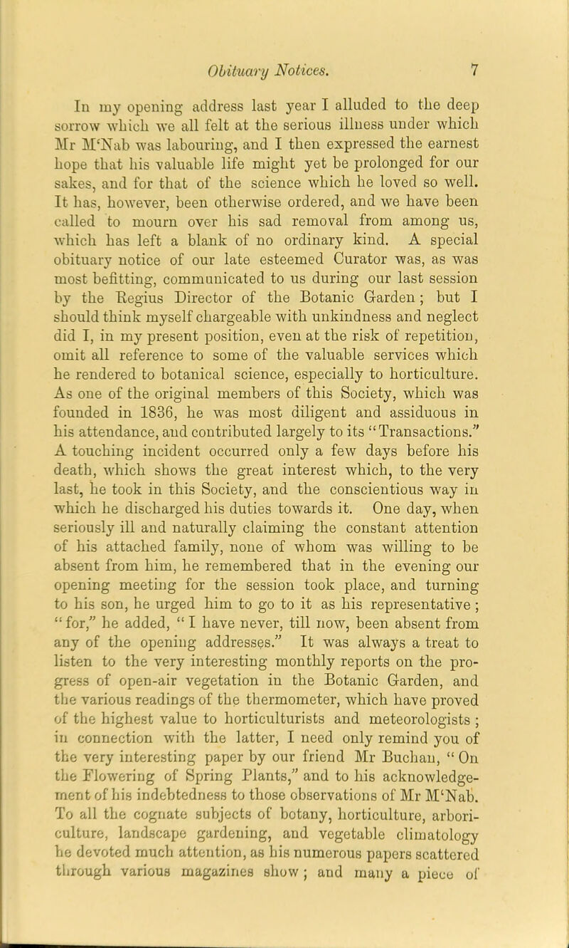In my opening address last year I alluded to the deep sorrow which we all felt at the serious illness under which Mr M‘Nab was labouring, and I then expressed the earnest hope that his valuable life might yet be prolonged for our sakes, and for that of the science which he loved so well. It has, however, been otherwise ordered, and we have been called to mourn over his sad removal from among us, which has left a blank of no ordinary kind. A special obituary notice of our late esteemed Curator was, as was most befitting, communicated to us during our last session by the Eegius Director of the Botanic Garden; but I should think myself chargeable with unkindness and neglect did I, in my present position, even at the risk of repetition, omit all reference to some of the valuable services which he rendered to botanical science, especially to horticulture. As one of the original members of this Society, which was founded in 1836, he was most diligent and assiduous in his attendance, and contributed largely to its “Transactions.' A touching incident occurred only a few days before his death, which shows the great interest which, to the very last, he took in this Society, and the conscientious way in which he discharged his duties towards it. One day, when seriously ill and naturally claiming the constant attention of his attached family, none of whom was willing to be absent from him, he remembered that in the evening our opening meeting for the session took place, and turning to his son, he urged him to go to it as his representative ; “for,” he added, “ I have never, till now, been absent from any of the opening addresses.” It was always a treat to listen to the very interesting monthly reports on the pro- gress of open-air vegetation in the Botanic Garden, and the various readings of the thermometer, which have proved of the highest value to horticulturists and meteorologists ; in connection with the latter, I need only remind you of the very interesting paper by our friend Mr Buchan, “ On the Flowering of Spring Plants,” and to his acknowledge- ment of his indebtedness to those observations of Mr M‘Nat. To all the cognate subjects of botany, horticulture, arbori- culture, landscape gardening, and vegetable climatology he devoted much attention, as his numerous papers scattered through various magazines show; and many a piece of