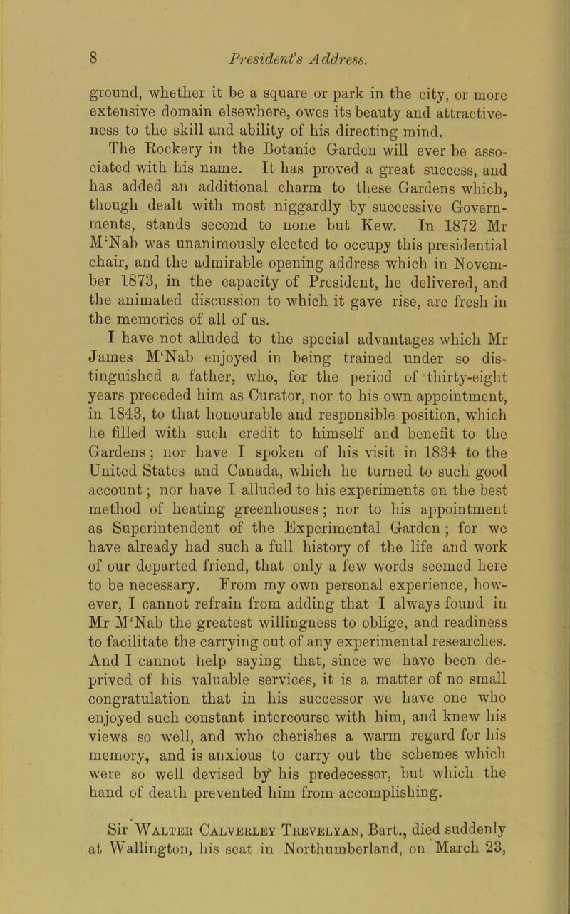 ground, whether it be a square or park in the city, or more extensive domain elsewhere, owes its beauty and attractive- ness to the skill and ability of his directing mind. The Eockery in the Botanic Garden will ever be asso- ciated with his name. It has proved a great success, and has added an additional charm to these Gardens which, though dealt with most niggardly by successive Govern- ments, stands second to none but Kew. In 1872 Mr M‘Nab was unanimously elected to occupy this presidential chair, and the admirable opening address which in Novem- ber 1873, in the capacity of President, he delivered, and the animated discussion to which it gave rise, are fresh in the memories of all of us. I have not alluded to the special advantages which Mr James M'Nab enjoyed in being trained under so dis- tinguished a father, who, for the period of thirty-eight years preceded him as Curator, nor to his own appointment, in 1843, to that honourable and responsible position, which he filled with such credit to himself and benefit to the Gardens; nor have I spoken of his visit in 1834 to the United States and Canada, which he turned to such good account; nor have I alluded to his experiments on the best method of heating greenhouses; tior to his appointment as Superintendent of the Experimental Garden ; for we have already had such a full history of the life and work of our departed friend, that only a few words seemed here to be necessary. From my own personal experience, how- ever, I cannot refrain from adding that I always found in Mr M'Nab the greatest willingness to oblige, and readiness to facilitate the carrying out of any experimental researches. And I cannot help saying that, since we have been de- prived of his valuable services, it is a matter of no small congratulation that in his successor we have one who enjoyed such constant intercourse with him, and knew his views so well, and who cherishes a warm regard for his memory, and is anxious to carry out the schemes which were so well devised by' his predecessor, but which the hand of death prevented him from accomplishing. Sir Waltek Calvebley Tkevelyan, Bart., died suddenly at Wallington, his seat in Northumberland, on March 23,