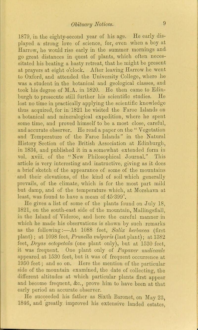 1879, in the eighty-second year of his age. Pie early dis- played a strong love of science, for, even when a boy at Harrow, he would rise early in the summer mornings and. go great distances in quest of plants, which often neces- sitated his beating a hasty retreat, that he might be present at prayers at eight o’clock. After leaving Harrow he went to Oxford, and attended the University College, where he was a student in the botanical and geological classes, and took his degree of M.A. in 1820, He then came to Edin- burgh to prosecute still further his scientific studies. He lost no time in practically applying the scientific knowledge thus acquired, for in 1821 he visited the Faroe Islands on a botanical and mineralogical expedition, where he spent some time, and proved himself to be a most close, careful, and accurate observer. He read a paper on the “ Vegetation and Temperature of the Faroe Islands” in the Natural History Section of the British Association at Edinburgh, in 1834, and published it in a somewhat extended form in vol. xviii. of the “ New Philosophical Journal.” This article is very interesting and instructive, giving as it does a brief sketch of the appearance of some of the mountains and their elevations, of the kind of soil which generally prevails, of the climate, which is for the most part mild but damp, and of the temperature which, at Morshavn at least, was found to have a mean of 45'399°. He gives a list of some of the plants found on July 18, 1821, on the south-east side of the mountain, Mallingsfiall, in the Island of Yideroe, and here the careful manner in which he made his observations is shown by such remarks as the following:—At 1088 feet, Salix herbacea (first plant) ; at 1098 feet. Prunella vulgaris (last plant); at 1382 feet, JJryo.s octopetala (one plant only), but at 1530 feet, it was frequent. One plant only of Papaver nudicaule ajjpeared at 1530 feet, but it was of frequent occurrence at 1950 feet; and so on. Here the mention of the particular side of the mountain examined, the date of collecting, the different altitudes at which particular plants first appear- and become frequent, &c., prove him to have been at that early period an accurate observer. He succeeded his fatlier as Sixth Baronet, on May 23, 1846, and greatly improved his extensive landed estates.