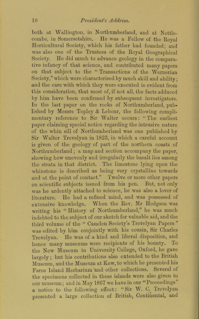 both at Wallington, in Northumberland, and at Nettle- combe, in Somersetshire. He was a Fellow of the Royal Horticultural Society, which his father had founded; and was also one of the Trustees of the Royal Geographical Society. He did much to advance geology in the compara- tive infancy of that science, and contributed many papers on that subject to the “ Transactions of the Wernerian Society,'' which were characterised by much skill and ability; and the care with which they were executed is evident from this consideration, that most of, if not all, the facts adduced by him have been confirmed by subsequent investigators. In the last paper on the rocks of Northumberland, pub- lished by Messrs Topley & Lebour, the following compli- mentary reference to Sir Walter occurs: “The earliest paper claiming special notice regarding the intrusive nature of the whin sill of Northumberland was one published by Sir Walter Trevelyan in 1823, in which a careful account is given of the geology of part of the northern coasts of Northumberland; a map and section accompany the paper, showing how unevenly and irregularly the basalt lies among the strata in that district. The limestone lying upon the whinstone is described as being very crystalline towards and at the point of contact. Twelve or more other papers on scientific subjects issued from his pen. But, not only was he ardently attached to science, he was also a lover of literature. He had a refined mind, and was possessed of extensive knowledge. When the Rev. Mr Hodgson was writing his “ History of Northumberland,” he was much indebted to the subject of our sketch for valuable aid, and the third volume of the “ Camden Society's Trevelyan Papers  was edited by him conjointly with his cousin. Sir Charles Trevelyan. He was of a kind and liberal disposition, and hence many museums were recipients of his bounty. To the New Museum in University College, Oxford, he gave largely; but his contributions also extended to the British Museum, and the Museum at Kew, to which he presented his Faroe Island Herbarium and other collections. Several of the specimens collected in these islands were also given to our museum; and in May 1867 we have in our “Proceedings ' a notice to the following effect: “Sir W. C.^ Trevelyan presented a large collection of British, Continental, and