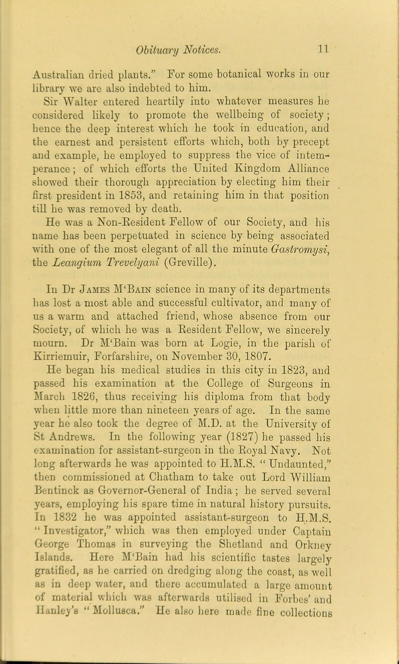 Australian dried plants.” For some botanical works in our library we are also indebted to him. Sir Walter entered heartily into whatever measures be considered likely to promote the wellbeing of society; hence the deep interest which he took in education, and the earnest and persistent efforts which, both by precept and example, he employed to suppress the vice of intem- perance ; of which efforts the United Kingdom Alliance showed their thorough appreciation by electing him their first president in 1853, and retaining him in that position till he was removed by death. He was a Non-Eesident Fellow of our Society, and his name has been perpetuated in science by being associated with one of the most elegant of all the minute Gastromysi, the Leangium Trevelyani (Greville). In Dr James M'Bain science in many of its departments has lost a most able and successful cultivator, and many of us a warm and attached friend, whose absence from our Society, of which he was a Eesident Fellow, we sincerely mourn. Dr M‘Bain was born at Logie, in the parish of Kirriemuir, Forfarshire, on November 30, 1807. He began his medical studies in this city in 1823, and passed his examination at the College of Surgeons in March 1826, thus receiving his diploma from that body when little more than nineteen years of age. In the same year he also took the degree of M.D. at the University of St Andrews. In the following year (1827) he passed his examination for assistant-surgeon in the Eoyal Navy. Not long afterwards he was appointed to H.M.S. “ Undaunted,” then commissioned at Chatham to take out Lord William Bentinck as Governor-General of India; he served several years, employing his spare time in natural history pursuits. In 1832 he was appointed assistant-surgeon to H.M.S. “ Investigator,” which was then employed under Captain George Thomas in surveying the Shetland and Orkney Islands. Here M'Bain had his scientific tastes largely gratified, as he carried on dredging along the coast, as well as in deep water, and there accumulated a large amount of material which was afterwards utilised in Forbes’ and Hanley’s “ Molluaca.” He also here marie fine collections