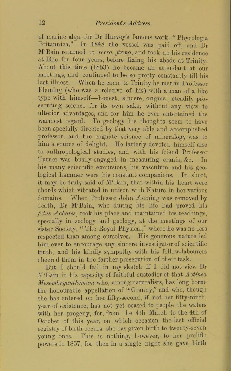of marine algae for Dr Harvey’s famous work, “ Phycologia Britannica.” In 1848 the vessel was paid off, and Dr M'Bain returned to terra firma, and took up his residence at Elie for four years, before fixing his abode at Trinity. About this time (1853) he became an attendant at our meetings, and continued to be so pretty constantly till his last illness. When he came to Trinity he met in Professor Fleming (who was a relative of his) with a man of a like type with himself—honest, sincere, original, steadily pro- secuting science for its own sake, without any view to ulterior advantages, and for him he ever entertained the warmest regard. To geology his thoughts seem to have been specially directed by that very able and accomplished professor, and the cognate science of mineralogy was to him a source of delight. He latterly devoted himself also to anthropological studies, and with his friend Professor Turner was busily engaged in measuring crania, &c. In his many scientific excursions, his vasculum and his geo- logical hammer were his constant companions. In short, it may be truly said of M'Bain, that within his heart were chords which vibrated in unison with Nature in her various domains. When Professor John Fleming was removed by death. Dr M'Bain, who during his life had proved his Jidus Achates, took his place and maintained his teachings, specially in zoology and geology, at the meetings of our sister Society, “ The Koyal Physical,” where he was no less respected than among ourselves. His generous nature led him ever to encourage any sincere investigator of scientific truth, and his kindly sympathy with his fellow-labourers cheered them in the farther prosecution of their task. But I should fail in my sketch if I did not view Dr M'Bain in his capacity of faithful custodier of ihA, Aotinea Mesembryanthemum who, among naturalists, has long borne the honourable appellation of “ Granny,” and who, though she has entered on her fifty-second, if not her fifty-ninth, year of existence, has not yet ceased to people the waters with her progeny, for, from the 4th March to the 4th of October of this year, on which occasion the last ofificial registry of birth occurs, she has given birth to twenty-seven young ones. This is 7iothing, however, to her prolific powers in 1857, for then in a single night she gave birth