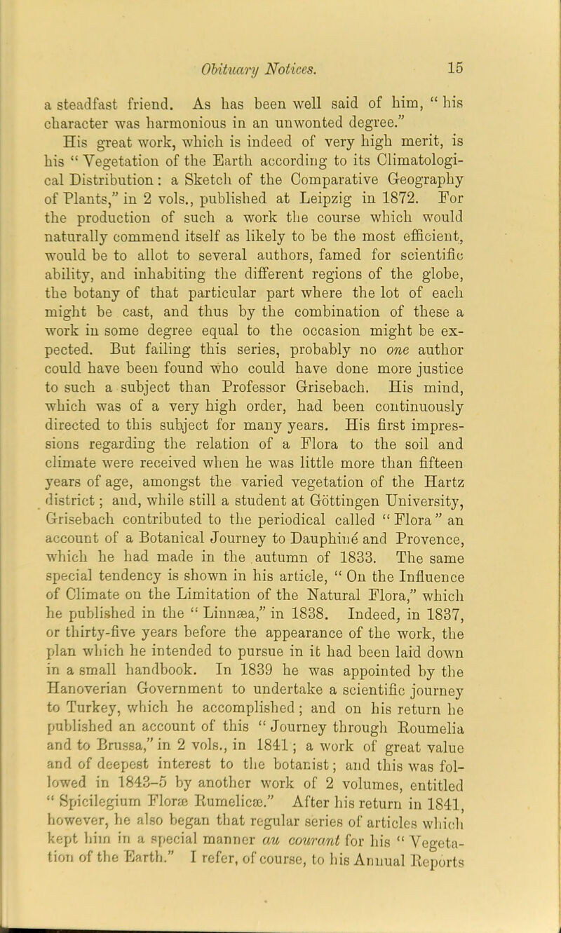 a steadfast friend. As lias been well said of him, “ his character was harmonious in an unwonted degree.” His great work, which is indeed of very high merit, is his “ Vegetation of the Earth according to its Climatologi- cal Distribution: a Sketch of the Comparative Geography of Plants,” in 2 vols., published at Leipzig in 1872. For the production of such a work the course which would naturally commend itself as likely to he the most efficient, would he to allot to several authors, famed for scientific ability, and inhabiting the different regions of the globe, the botany of that particular part where the lot of each might he cast, and thus by the combination of these a work in some degree equal to the occasion might be ex- pected. But failing this series, probably no one author could have been found who could have done more justice to such a subject than Professor Grisebach. His mind, which was of a very high order, had been continuously directed to this subject for many years. His first impres- sions regarding the relation of a Flora to the soil and climate were received when he was little more than fifteen years of age, amongst the varied vegetation of the Hartz district; and, while still a student at Gottingen University, Grisebach contributed to the periodical called “ Flora ” an account of a Botanical Journey to Dauphine and Provence, which he had made in the autumn of 1833. The same special tendency is shown in his article, “ On the Influence of Climate on the Limitation of the Natural Flora,” which he published in the “ Linnsea,” in 1838. Indeed, in 1837, or thirty-five years before the appearance of the work, the jJan which he intended to pursue in it had been laid down in a small handbook. In 1839 he was appointed by the Hanoverian Government to undertake a scientific journey to Turkey, which he accomplished ; and on his return he published an account of this “ Journey through Eoumelia and to Bru.ssa,” in 2 vols., in 1841; a work of great value and of deepest interest to tlie botanist; and this was fol- lowed in 1843-5 by another work of 2 volumes, entitled “ Spicilegium Florie Ptumelicaj.” After his return in 1841, however, he also began that regular series of articles wliich kept him in a special manner au courant for his “ Vegeta- tion of the Earth.” I refer, of course, to his Annual Deports
