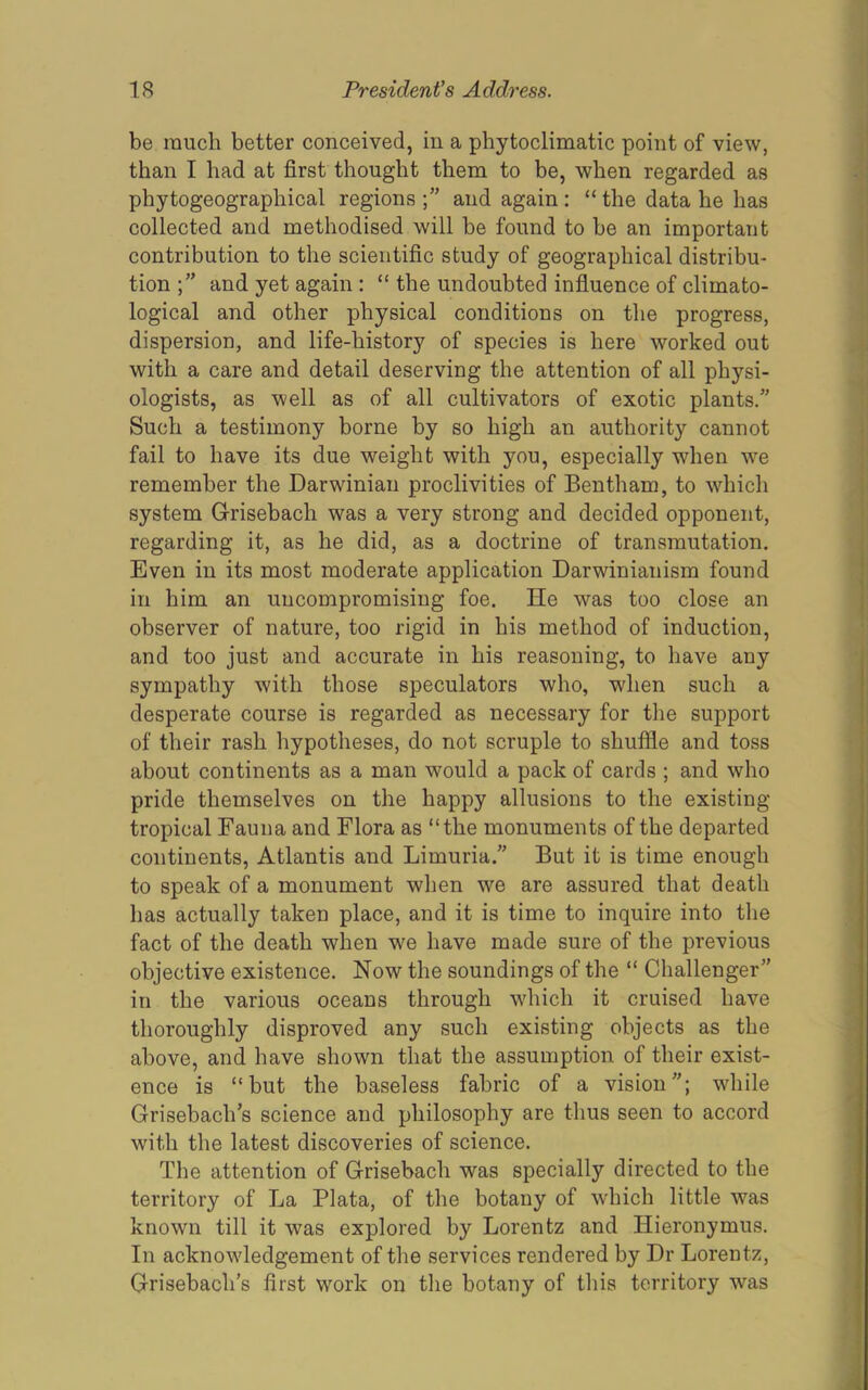 be much better conceived, in a phytoclimatic point of view, than I had at first thought them to be, when regarded as phytogeographical regions and again : “ the data he lias collected and methodised will be found to be an important contribution to the scientific study of geographical distribu- tion;” and yet again : “ the undoubted infiuence of climato- logical and other physical conditions on the progress, dispersion, and life-history of species is here worked out with a care and detail deserving the attention of all physi- ologists, as well as of all cultivators of exotic plants.” Such a testimony borne by so high an authority cannot fail to have its due weight with you, especially when w'e remember the Darwinian proclivities of Bentham, to which system Grisebach was a very strong and decided opponent, regarding it, as he did, as a doctrine of transmutation. Even in its most moderate application Darwinianism found in him an uncompromising foe. He was too close an observer of nature, too rigid in his method of induction, and too just and accurate in his reasoning, to have any sympathy with those speculators who, when such a desperate course is regarded as necessary for the support of their rash hypotheses, do not scruple to shuffle and toss about continents as a man would a pack of cards ; and who pride themselves on the happy allusions to the existing tropical Fauna and Flora as “the monuments of the departed continents, Atlantis and Limuria.” But it is time enough to speak of a monument when we are assured that death has actually taken place, and it is time to inquire into the fact of the death when we have made sure of the previous objective existence. Now the soundings of the “ Challenger” in the various oceans through wdiich it cruised have thoroughly disproved any such existing objects as the above, and have shown that the assumption of their exist- ence is “but the baseless fabric of a vision”; while Grisebach’s science and philosophy are thus seen to accord with the latest discoveries of science. The attention of Grisebach was specially directed to the territory of La Plata, of the botany of which little w^as known till it was explored by Lorentz and Hieronymus. In acknowdedgement of the services rendered by Dr Lorentz, Grisebach’s first work on the botany of this territory was
