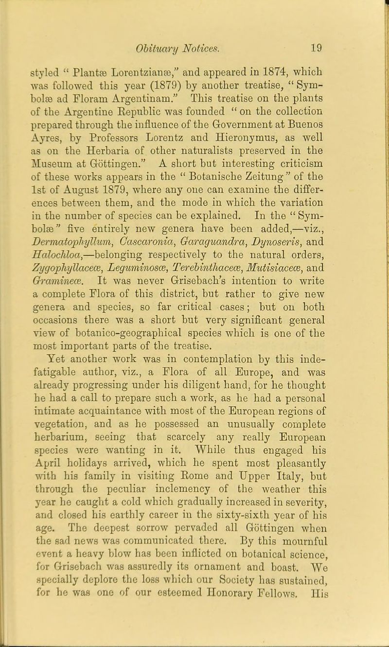 styled “ Plantee Lorentzianre,” and appeared in 1874, which was followed this year (1879) by another treatise, “ Sym- bolee ad Floram Argentinam ” This treatise on the plants of the Argentine Kepnblic was founded “ on the collection prepared through the influence of the Government at Buenos Ayres, by Professors Lorentz and Hieronymus, as well as on the Herbaria of other naturalists preserved in the Museum at Gottingen.” A short but interesting criticism of these works appears in the “ Botanische Zeitung ” of the 1st of August 1879, where any one can examine the diiffer- ences between them, and the mode in which the variation in the number of species can be explained. In the “ Sym- bols flve entirely new genera have been added,—viz., Dermatophylhim, Gascaronia, Garaguandra, Dynoseris, and Halocldoa,—belonging respectively to the natural orders, Zygophyllacece, Leguminosce, Terebinthacece, Mutisiacece, and Graminece. It was never Grisebach’s intention to write a complete Flora of this district, but rather to give new genera and species, so far critical cases; but on both occasions there was a short but very signiflcant general view of botanico-geographical species which is one of the most important parts of the treatise. Yet another work was in contemplation by this inde- fatigable author, viz., a Flora of all Europe, and was already progressing under his diligent hand, for he thought he had a call to prepare such a work, as he had a personal intimate acquaintance with most of the European regions of vegetation, and as he possessed an unusually complete herbarium, seeing that scarcely any really European species were wanting in it. While thus engaged his April holidays arrived, which he spent most pleasantly with his family in visiting Kome and Upper Italy, but through the peculiar inclemency of the weather this year he caught a cold which gradually increased in severity, and closed his earthly career in the sixty-sixth year of his age. The deepest sorrow pervaded all Gottingen when the sad news was communicated there. By this mournful event a heavy blow has been inflicted on botanical science, for Grisebach was assuredly its ornament and boast. We specially deplore the loss which our Society has sustained, for he was one of our esteemed Honorary Fellows, His