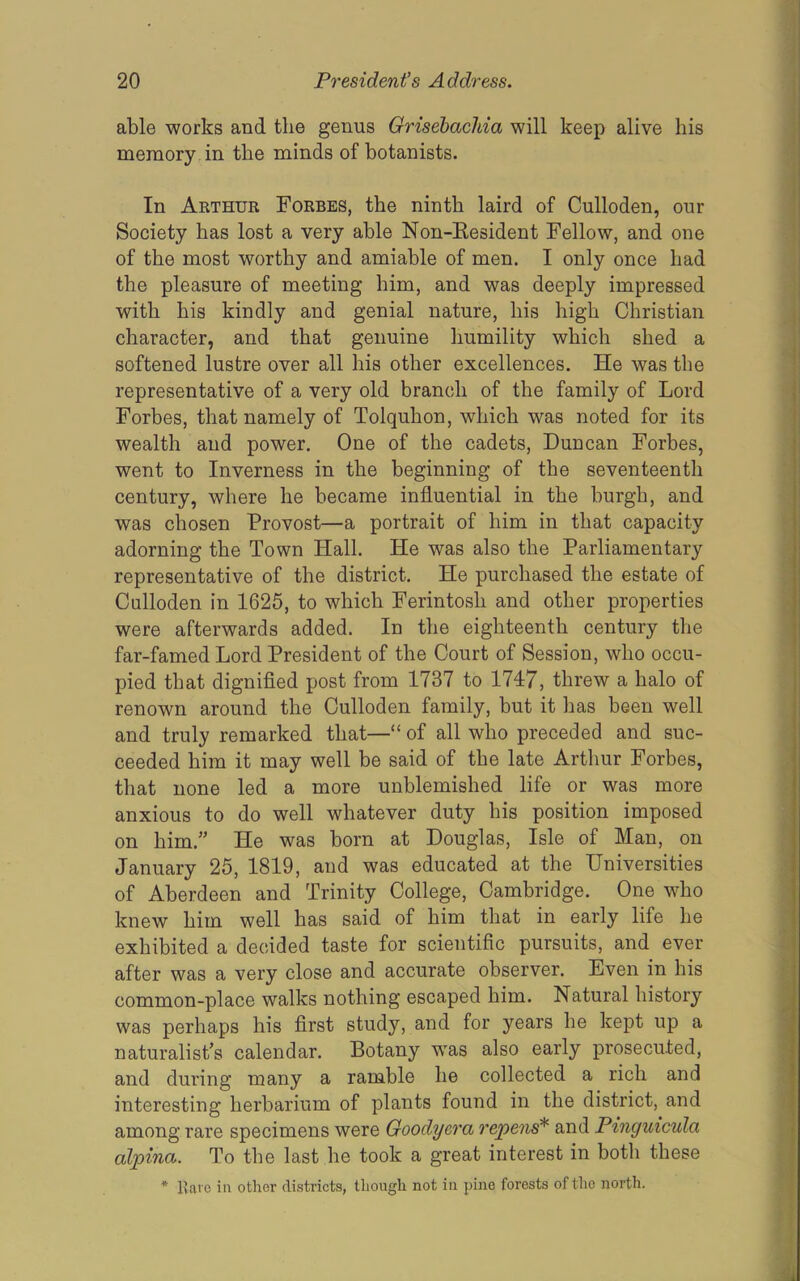 able works and the genus Grisehachia will keep alive his memory in the minds of botanists. In Akthur Forbes, the ninth laird of Culloden, our Society has lost a very able Non-Eesident Fellow, and one of the most worthy and amiable of men. I only once had the pleasure of meeting him, and was deeply impressed with his kindly and genial nature, his high Christian character, and that genuine humility which shed a softened lustre over all his other excellences. He was the representative of a very old branch of the family of Lord Forbes, that namely of Tolquhon, which was noted for its wealth and power. One of the cadets, Duncan Forbes, went to Inverness in the beginning of the seventeenth century, where he became influential in the burgh, and was chosen Provost—a portrait of him in that capacity adorning the Town Hall. He was also the Parliamentary representative of the district. He purchased the estate of Culloden in 1625, to which Ferintosh and other properties were afterwards added. In the eighteenth century the far-famed Lord President of the Court of Session, who occu- pied that dignified post from 1737 to 1747, threw a halo of renown around the Culloden family, but it has been well and truly remarked that—“ of all who preceded and suc- ceeded him it may well be said of the late Arthur Forbes, that none led a more unblemished life or was more anxious to do well whatever duty his position imposed on him.” He was born at Douglas, Isle of Man, on January 25, 1819, and was educated at the Universities of Aberdeen and Trinity College, Cambridge. One who knew him well has said of him that in early life he exhibited a decided taste for scientific pursuits, and ever after was a very close and accurate observer. Even in his common-place walks nothing escaped him. Natural history was perhaps his first study, and for years he kept up a naturalist’s calendar. Botany w'as also early prosecuted, and during many a ramble he collected a rich and interesting herbarium of plants found in the district, and among rare specimens were Goodyera re'pen^ and Pinguicula alpina. To the last he took a great interest in both these * Ivave ia other districts, though not in pine forests of the north.
