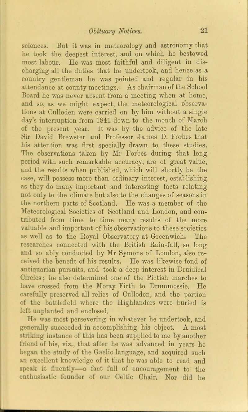 sciences. But it was in meteorology and astronomy that he took the deepest interest, and on which he bestowed most labour. He was most faithful and diligent in dis- charging all the duties that he undertook, and hence as a country gentleman he was pointed and regular in his attendance at county meetings.' As chairman of the School Board he was never absent from a meeting when at home, and so, as we might expect, the meteorological observa- tions at Oulloden were carried on by him without a single day’s interruption from 1841 down to the month of March of the present year. It was by the advice of the late Sir David Brewster and Professor James D. Forbes that his attention was first specially drawn to these studies. The observations taken by Mr Forbes during that long period with such remarkable accuracy, are of great value, and the results when published, which will shortly be the case, will possess more than ordinary interest, establishing as they do many important and interesting facts relating not only to the climate but also to the changes of seasons in the northern parts of Scotland. He was a member of the Meteorological Societies of Scotland and London, and con- tributed from time to time many results of the more valuable and important of his observations to these societies as well as to the Eoyal Observatory at Greenwich. The researches connected with the British Eain-fall, so long and so ably conducted by Mr Symons of London, also re- ceived the benefit of his results. He was likewise fond of antiquarian pursuits, and took a deep interest in Druidical Circles; he also determined one of the Pictish marches to have crossed from the Moray Firth to Drummossie. He carefully preserved all relics of Oulloden, and the portion of the battlefield where the Highlanders were buried is left unplanted and enclosed. He was most persevering in whatever he undertook, and generally succeeded in accomplishing his object. A most striking instance of this has been supplied to me by another friend of his, viz., that after he was advanced in years he began the study of the Gaelic language, and acquired such an excellent knowledge of it that he was able to read and speak it fluently—a fact full of encouragement to the enthusiastic founder of our Celtic Chair. Nor did he