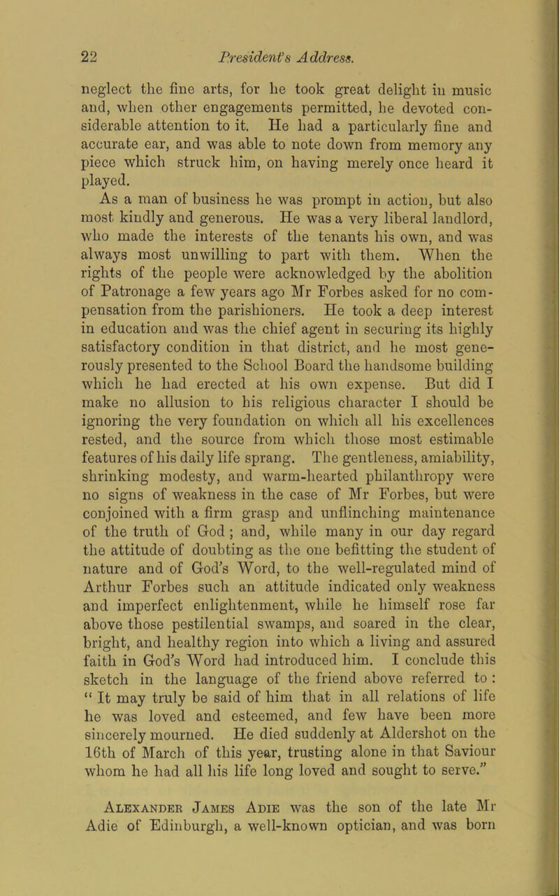 1 neglect the fine arts, for he took great delight in music and, when other engagements permitted, he devoted con- siderable attention to it. He had a particularly fine and accurate ear, and was able to note down from memory any piece which struck him, on having merely once heard it played. As a man of business he was prompt in action, but also most kindly and generous. He was a very liberal landlord, who made the interests of the tenants his own, and was always most unwilling to part with them. When the rights of the people were acknowledged by the abolition of Patronage a few years ago Mr Forbes asked for no com- pensation from the parishioners. He took a deep interest in education and was the chief agent in securing its highly satisfactory condition in that district, and he most gene- rously presented to the School Board the handsome building which he had erected at his own expense. But did I make no allusion to his religious character I should be ignoring the very foundation on which all his excellences rested, and the source from which those most estimable features of his daily life sprang. The gentleness, amiability, shrinking modesty, and warm-hearted philanthropy were no signs of weakness in the case of Mr Forbes, but were conjoined with a firm grasp and unflinching maintenance of the truth of God ; and, while many in our day regard the attitude of doubting as the one befitting the student of nature and of God’s Word, to the well-regulated mind of Arthur Forbes such an attitude indicated only weakness and imperfect enlightenment, while he himself rose far above those pestilential swamps, and soared in the clear, bright, and healthy region into which a living and assured faith in God’s Word had introduced him. I conclude this sketch in the language of the friend above referred to : “ It may truly be said of him that in all relations of life he was loved and esteemed, and few have been more sincerely mourned. He died suddenly at Aldershot on the 16th of March of this year, trusting alone in that Saviour whom he had all his life long loved and sought to serve.” Alexander James Adie was the son of the late Mr Adie of Edinburgh, a well-known optician, and was born Jl