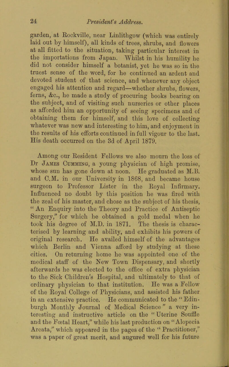 garden, at Kockville, near Linlithgow (which was entirely laid out by himself), all kinds of trees, shrubs, and flowers at all fitted to the situation, taking particular interest in the importations from Japan. Whilst in his humility he did not consider himself a botanist, yet he was so in the truest sense of the word, for he continued an ardent and devoted student of that science, and whenever any object engaged his attention and regard—whether shruhs, flowers, ferns, &c., he made a study of procuring books bearing on the subject, and of visiting such nurseries or other places as afforded him an opportunity of seeing specimens and of obtaining them for himself, and this love of collecting whatever was new and interesting to him, and enjoyment in the results of his efforts continued in full vigour to the last. His death occurred on the 3d of April 1879. Among our Eesident Fellows we also mourn the loss of Dr James Gumming, a young physician of high promise, whose sun has gone down at noon. He graduated as M.B. and C.M. in our University in 1868, and became house surgeon to Professor Lister in the Eoyal Infirmary. Influenced no doubt by this position he was fired with the zeal of his master, and chose as the subject of his thesis, “ An Enquiry into the Theory and Practice of Antiseptic Surgery,” for which he obtained a gold medal when he took his degree of M.D. in 1871. The thesis is charac- terised by learning and ability, and exhibits his powers of original research. He availed himself of the advantages which Berlin and Vienna afford by studying at these cities. On returning home he was appointed one of the medical staff of the New Town Dispensary, and shortly afterwards he was elected to the office of extra physician to the Sick Children’s Hospital, and ultimately to that of ordinary physician to that institution. He was a Fellow of the Eoyal College of Physicians, and assisted his father in an extensive practice. He communicated to the “ Edin- burgh Monthly Journal of Medical Science ” a very in- teresting and instructive article on the “Uterine Souffle and the Foetal Heart,” while his last production on “Alopecia Areata,” which appeared in the pages of the “ Practitioner,” was a paper of great merit, and augured well for his future