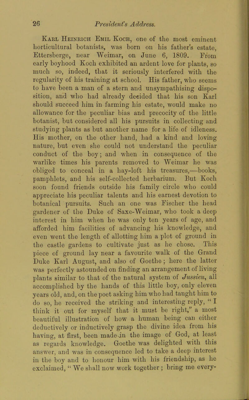Karl Heinrich Emil Koch, one of the most eminent horticultural botanists, was born on his fathers estate, Ettersberge, near Weimar, on June 6, 1809. From j. early boyhood Koch exhibited an ardent love for plants, so ; much so, indeed, that it seriously interfered with the regularity of his training at school. His father, who seems i to have been a man of a stern and unsympathising dispo- * sition, and who had already decided that his son Karl should succeed him in farming his estate, would make no allowance for the peculiar bias and precocity of the little botanist, but considered all his pursuits in collecting and studying plants as but another name for a life of idleness. His mother, on the other hand, had a kind and loving nature, but even she could not understand the peculiar conduct of the boy; and when in consequence of the warlike times his parents removed to Weimar he was * obliged to conceal in a hay-loft his treasures,—books, J pamphlets, and his self-collected herbarium. But Koch j soon found friends outside his family circle who could 1 appreciate his peculiar talents and his earnest devotion to botanical pursuits. Such an one was Fischer the head gardener of the Duke of Saxe-Weimar, who took a deep interest in him when he was only ten years of age, and afforded him facilities of advancing his knowledge, and even went the length of allotting him a plot of ground in the castle gardens to cultivate just as he chose. This piece of ground lay near a favourite walk of the Grand Duke Karl August, and also of Goethe ; here the latter was perfectly astounded on finding an arrangement of living ' plants similar to that of the natural system of Jussieu., all accomplished by the hands of this little boy, only eleven years old, and, on the poet asking him who had taught him to do so, he received the striking and interesting reply, “ I think it out for myself that it must be right,” a most beautiful illustration of how a human being can either deductively or inductively grasp the divine idea from his having, at first, been made in the image of God, at least as regards knowledge. Goethe was delighted with this answer, and was in consequence led to take a deep interest in the boy and to honour him with his friendship, as he exclaimed, “We shall now work together ; bring me every-