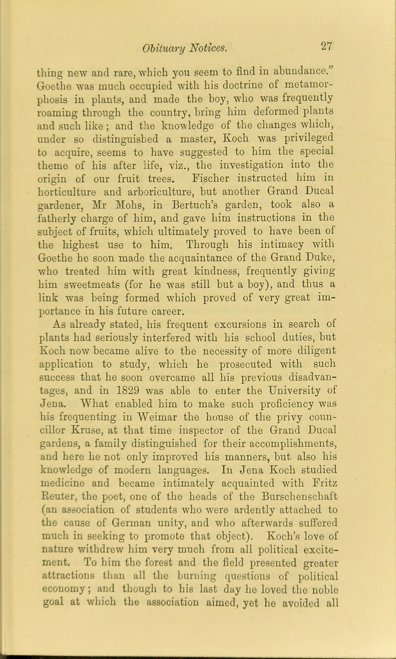thing new and rare, which you seem to find in abundance,” Goethe was much occupied with his doctrine of metamor- phosis in plants, and made the boy, who was frequently roaming through the country, bring him deformed plants and such like; and the knowledge of the changes which, under so distinguished a master, Koch was privileged to acquire, seems to have suggested to him the special theme of his after life, viz., the investigation into the origin of our fruit trees. Fischer instructed him in horticulture and arboriculture, but another Grand Ducal gardener, Mr Mohs, in Bertuch’s garden, took also a fatherly charge of him, and gave him instructions in the subject of fruits, which ultimately proved to have been of the highest use to him. Through his intimacy with Goethe he soon made the acquaintance of the Grand Duke, who treated him with great kindness, frequently giving him sweetmeats (for he was still but a boy), and thus a link was being formed which proved of very great im- portance in his future career. As already stated, his frequent excursions in search of plants had seriously interfered with his school duties, but Koch now became alive to the necessity of more diligent application to study, which he prosecuted with such success that he soon overcame all his previous disadvan- tages, and in 1829 was able to enter the University of Jena, What enabled him to make such proficiency was his frequenting in Weimar the house of the privy coun- cillor Kruse, at that time inspector of the Grand Ducal gardens, a family distinguished for their accomplishments, and here he not only improved his manners, but also bis knowledge of modern languages. In Jena Koch studied medicine and became intimately acquainted with Fritz Reuter, the poet, one of the heads of the Burschenschaft (an association of students who were ardently attached to the cause of German unity, and who afterwards suffered much in seeking to promote that object). Koch’s love of nature withdrew him very much from all political excite- ment. To him the forest and the field presented greater attractions than all the burning questions of political economy; and though to his last day he loved the noble goal at which the association aimed, yet he avoided all
