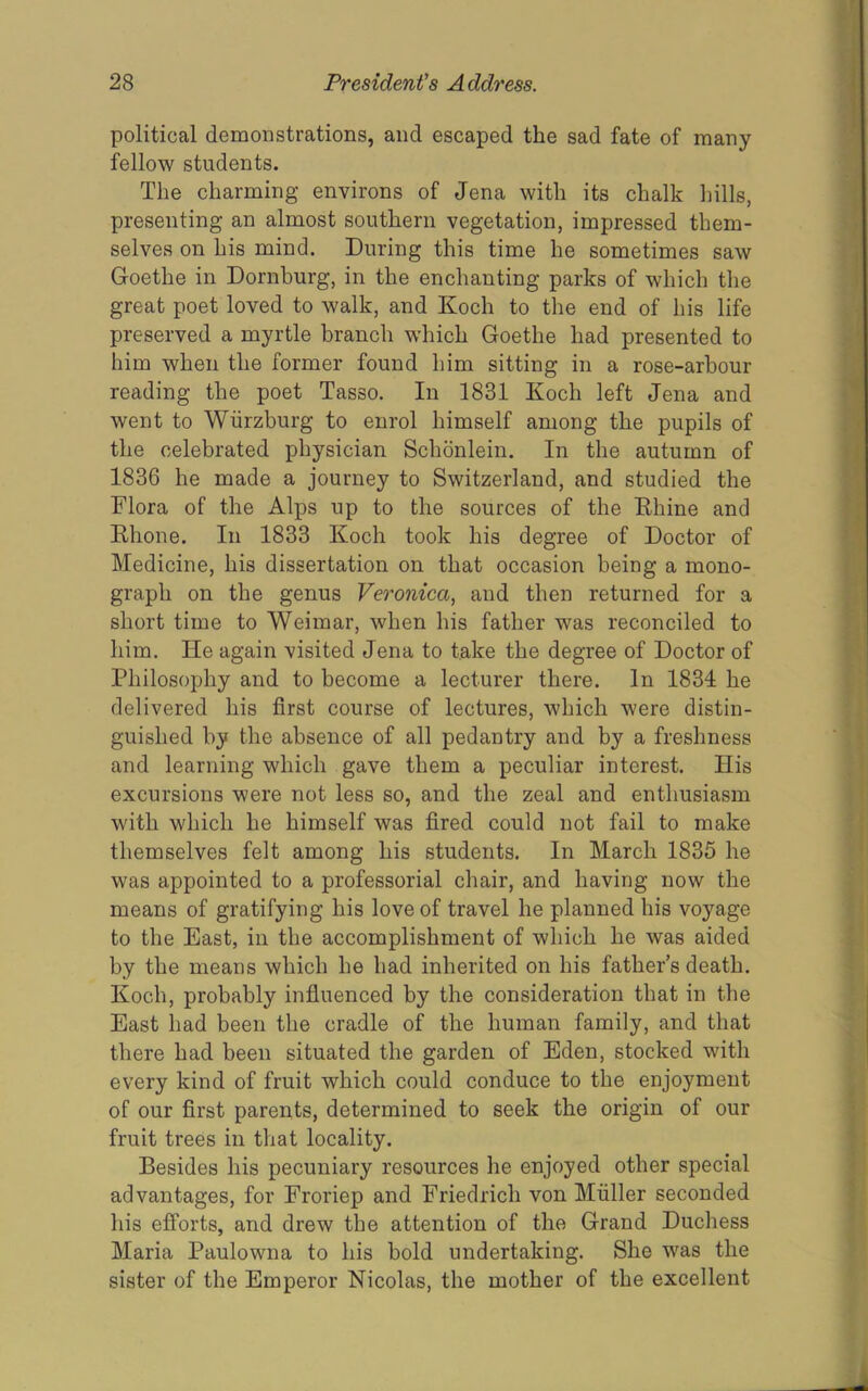 political demonstrations, and escaped the sad fate of many fellow students. The charming environs of Jena with its chalk hills, presenting an almost southern vegetation, impressed them- selves on his mind. During this time he sometimes saw Goethe in Dornburg, in the enchanting parks of which the great poet loved to walk, and Koch to the end of his life preserved a myrtle branch which Goethe had presented to him when the former found him sitting in a rose-arbour reading the poet Tasso. In 1831 Koch left Jena and went to Wiirzburg to enrol himself among the pupils of the celebrated physician Schonlein. In the autumn of 1836 he made a journey to Switzerland, and studied the Flora of the Alps up to the sources of the Ehine and Ehone. In 1833 Koch took his degree of Doctor of Medicine, his dissertation on that occasion being a mono- graph on the genus Veronica, and then returned for a short time to Weimar, when his father was reconciled to him. He again visited Jena to take the degree of Doctor of Philosophy and to become a lecturer there. In 1834 he delivered his first course of lectures, which were distin- guished by the absence of all pedantry and by a freshness and learning which gave them a peculiar interest. His excursions were not less so, and the zeal and enthusiasm with which he himself was fired could not fail to make themselves felt among his students. In March 1835 he was appointed to a professorial chair, and having now the means of gratifying his love of travel he planned his voyage to the East, in the accomplishment of which he was aided by the means which he had inherited on his father’s death. Koch, probably infiuenced by the consideration that in the East had been the cradle of the human family, and that there had been situated the garden of Eden, stocked with every kind of fruit which could conduce to the enjoyment of our first parents, determined to seek the origin of our fruit trees in that locality. Besides his pecuniary resources he enjoyed other special advantages, for Froriep and Friedrich von Muller seconded his efforts, and drew the attention of the Grand Duchess Maria Paulowna to his bold undertaking. She was the sister of the Emperor Nicolas, the mother of the excellent