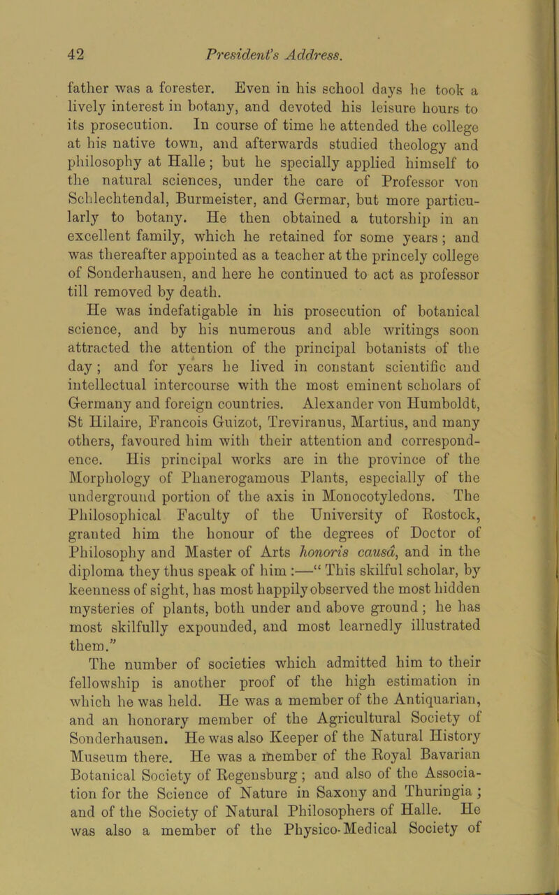 father was a forester. Even in his school days he took a lively interest in botany, and devoted his leisure hours to its prosecution. In course of time he attended the college at his native town, and afterwards studied theology and philosophy at Halle; but he specially applied himself to the natural sciences, under the care of Professor von Schlechtendal, Burmeister, and Germar, but more particu- larly to botany. He then obtained a tutorship in an excellent family, which he retained for some years ; and was thereafter appointed as a teacher at the princely college of Sonderhausen, and here he continued to act as professor till removed by death. He was indefatigable in his prosecution of botanical science, and by his numerous and able writings soon attracted the attention of the principal botanists of the day ; and for years he lived in constant scientific and intellectual intercourse with the most eminent scholars of Germany and foreign countries. Alexander von Humboldt, St Hilaire, Francois Guizot, Treviranus, Martius, and many others, favoured him with their attention and correspond- ence. His principal works are in the province of the Morphology of Phanerogamous Plants, especially of the underground portion of the axis in Monocotyledons. The Philosophical Faculty of the University of Eostock, granted him the honour of the degrees of Doctor of Philosophy and Master of Arts honoris causa, and in the diploma they thus speak of him :—“ This skilful scholar, by keenness of sight, has most happily observed the most hidden mysteries of plants, both under and above ground ; he has most skilfully expounded, and most learnedly illustrated them.” The number of societies which admitted him to their fellowship is another proof of the high estimation in which he was held. He was a member of the Antiquarian, and an honorary member of the Agricultural Society of Sonderhausen. He was also Keeper of the Natural History Museum there. He was a ihember of the Koyal Bavarian Botanical Society of Eegensburg ; and also of the Associa- tion for the Science of Nature in Saxony and Thuringia; and of the Society of Natural Philosophers of Halle. He was also a member of the Physico-Medical Society of