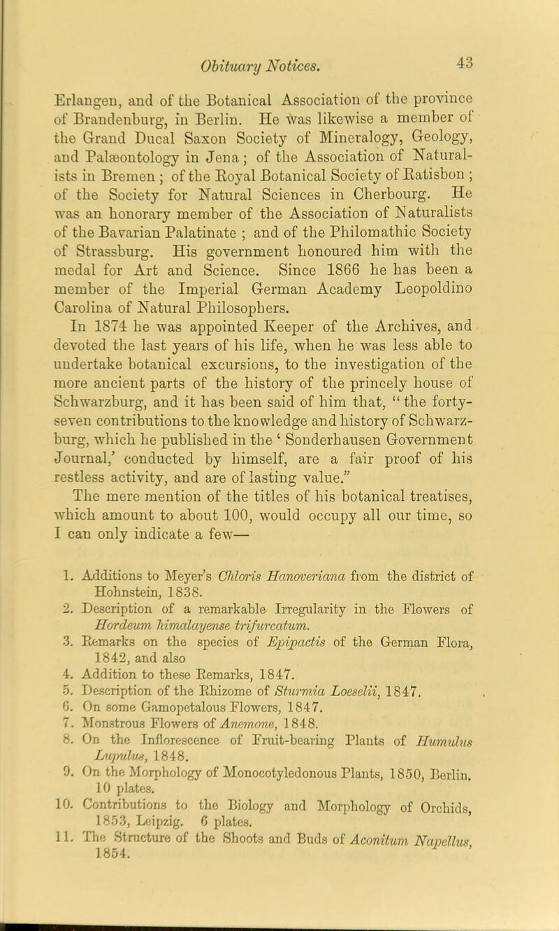 Erlangen, and of the Botanical Association of the province of Brandenburg, in Berlin. He \Vas likewise a member of the Grand Ducal Saxon Society of Mineralogy, Geology, and Paleeontology in Jena; of the Association of Natural- ists in Bremen ; of the Eoyal Botanical Society of Katisbon ; of the Society for Natural Sciences in Cherbourg. He was an honorary member of the Association of Naturalists of the Bavarian Palatinate ; and of the Philomathic Society of Strassburg. His government honoured him with the medal for Art and Science. Since 1866 he has been a member of the Imperial German Academy Leopoldino Carolina of Natural Philosophers. In 1874 he was appointed Keeper of the Archives, and devoted the last years of his life, when he was less able to undertake botanical excursions, to the investigation of the more ancient parts of the history of the princely house of Schwarzburg, and it has been said of him that, “ the forty- seven contributions to the knowledge and history of Schwarz- burg, which he published in the ‘ Sonderhausen Government Journal,’ conducted by himself, are a fair proof of his restless activity, and are of lasting value.” The mere mention of the titles of his botanical treatises, which amount to about 100, would occupy all our time, so I can only indicate a few— 1. Additions to Meyer’s Ghlaris Hanoveriana from the district of Hohnstein, 1838. 2. Description of a remarkable Irregularity in the Flowers of Hordeum Mmdlmjeme trifurcatum. 3. Eemarks on the species of Epipactis of the German Flora, 1842, and also 4. Addition to these Eemarks, 1847. 5. Description of the Ehizome of Sturmia Loeselii, 1847. G. On some Gamopetalous Flowers, 1847. 7. Monstrous Flowers of Anemone, 1848. 8. On the Inflorescence of Fruit-hearing Plants of Humtdtis huptulm, 1848. 9. On the Morphology of Monocotyledonous Plants, 1850, Berlin. 10 plates. 10. Contributions to the Biology and Morphology of Orchids, 1853, Djipzig. 6 plates. 11. The Structure of the Shoots and Buds oi Aconitum Navelliis 1854.
