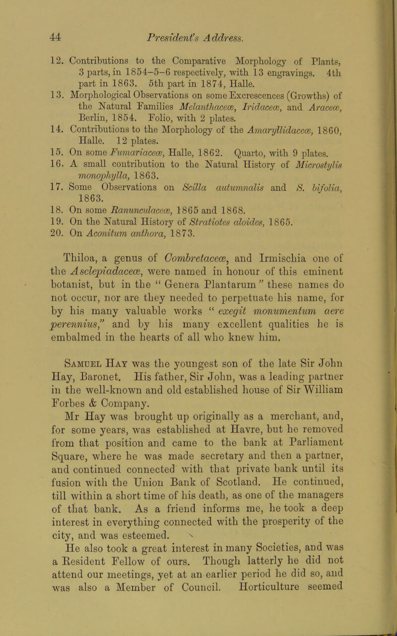12. Contributions to the Comparative Morphology of Plants, 3 parts, in 1854-5-6 respectively, with 13 engravings. 4th part in 1863. 5th part in 1874, Halle. 13. Morphological Observations on some Excrescences (Growths) of the Natural Families Melanthacece, Iridacece, and Aracece, Berlin, 1854. Folio, with 2 plates. 14. Contributions to the Morphology of the Amaryllidacece, 1860, Halle. 12 plates. 15. On some Fumariacece, Halle, 1862. Quarto, with 9 plates. 16. A small contribution to the Natural History of Microstylis monopliylla, 1863. 17. Some Observations on Scilla autumnalis and S. hifolia, 1863. 18. On some Ranunculacece, 1865 and 1868. 19. On the Natural History of Stratiotes aloides, 1865. 20. On Aconitum anthora, 1873. Thiloa, a germs of Corribretacece.^ and Irmischia one of the Asclepiadacece, were named in honour of this eminent botanist, but in the “ Genera Plantarum ” these names do not occur, nor are they needed to perpetuate his name, for by his many valuable works “ exegit monumentum aere perennius” and by his many excellent qualities he is embalmed in the hearts of all who knew him. Samuel Hay was the youngest son of the late Sir John Hay, Baronet. His father. Sir John, was a leading partner in the well-known and old established house of Sir William Forbes & Company. Mr Hay was brought up originally as a merchant, and, for some years, was established at Havre, but he removed from that position and came to the bank at Parliament Square, where he was made secretary and then a partner, and continued connected with that private bank until its fusion with the Union Bank of Scotland. He continued, till within a short time of his death, as one of the managers of that bank. As a friend informs me, he took a deep interest in everything connected with the prosperity of the city, and was esteemed. He also took a great interest in many Societies, and was a Resident Fellow of ours. Though latterly he did not attend our meetings, yet at an earlier period he did so, and was also a Member of Council. Horticulture seemed