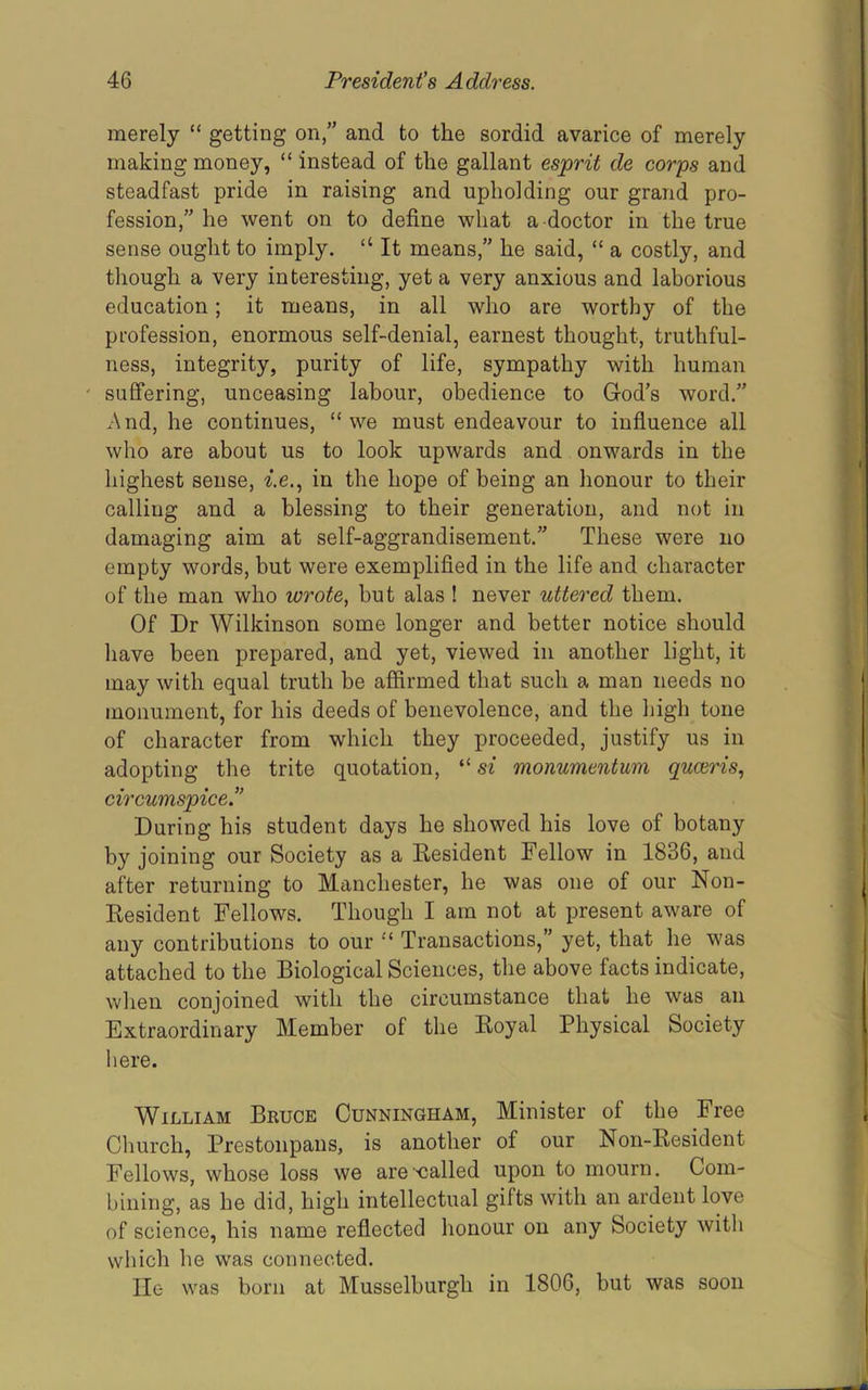 merely “ getting on,” and to the sordid avarice of merely making money, “ instead of the gallant esprit de corps and steadfast pride in raising and upholding our grand pro- fession,” he went on to define what a doctor in the true sense ought to imply. “ It means,” he said, “ a costly, and though a very interesting, yet a very anxious and laborious education; it means, in all who are worthy of the profession, enormous self-denial, earnest thought, truthful- ness, integrity, purity of life, sympathy with human ' suffering, unceasing labour, obedience to God’s word.” And, he continues, “we must endeavour to influence all who are about us to look upwards and onwards in the highest sense, in the hope of being an lionour to their calling and a blessing to their generation, and not in damaging aim at self-aggrandisement.” These were no empty words, hut were exemplified in the life and character of the man who wrote, but alas ! never uttered them. Of Dr Wilkinson some longer and better notice should have been prepared, and yet, viewed in another light, it may with equal truth be affirmed that such a man needs no monument, for his deeds of benevolence, and the liigh tone of character from which they proceeded, justify us in adopting the trite quotation, “ si monumentum quceris, circwmspice.” During his student days he showed his love of botany by joining our Society as a Eesident Fellow in 1836, and after returning to Manchester, he was one of our Non- Eesident Fellows. Though I am not at present aware of any contributions to our “ Transactions,” yet, that he was attached to the Biological Sciences, the above facts indicate, when conjoined with the circumstance that he was an Extraordinary Member of the Eoyal Physical Society here. William Bkuce Cunningham, Minister of the Free Church, Prestonpans, is another of our Non-Eesident Fellows, whose loss we are-called upon to mourn. Com- bining, as he did, high intellectual gifts with an ardent love of science, his name reflected lionour on any Society with which he was connected. He was born at Musselburgh in 1806, but was soon