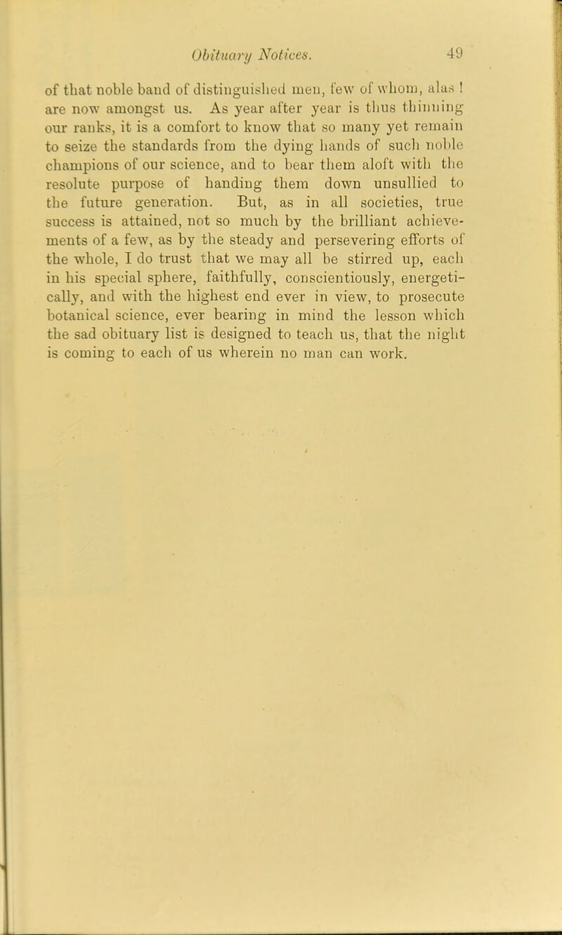 of that noble band of distinguished men, few of whom, alus ! are now amongst us. As year after year is thus thinning our ranks, it is a comfort to know that so many yet remain to seize the standards from the dying hands of such nol>le champions of our science, and to bear them aloft with the resolute purpose of banding them down unsullied to the future generation. But, as in all societies, true success is attained, not so much by the brilliant achieve- ments of a few, as by the steady and persevering efforts of the whole, I do trust that we may all be stirred up, each in his special sphere, faithfully, conscientiously, energeti- cally, and with the highest end ever in view, to prosecute botanical science, ever bearing in mind the lesson which the sad obituary list is designed to teach us, that the night is coming to each of us wherein no man can work.