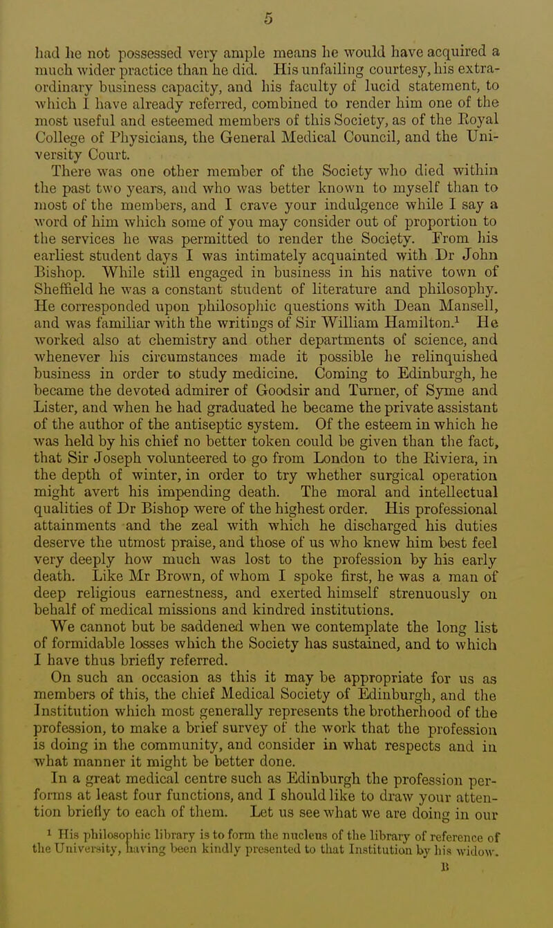 had he not possessed very ample means he would have acquired a much wider practice than he did. His unfailing courtesy, his extra- ordinary business capacity, and his faculty of lucid statement, to which I have already referred, combined to render him one of the most useful and esteemed members of this Society, as of the Eoyal College of Physicians, the General Medical Council, and the Uni- versity Court. There was one other member of the Society who died within the past two years, and who was better known to myself than to most of the members, and I crave your indulgence while I say a word of him which some of you may consider out of proportion to the services he was permitted to render the Society. ¥rom liis earliest student days I was intimately acquainted with Dr John Bishop. While still engaged in business in his native town of Shefi&eld he was a constant student of literature and philosophy. He corresponded upon philosophic questions with Dean Mansell, and was familiar with the writings of Sir William Hamilton.^ He worked also at chemistry and other departments of science, and whenever his circumstances made it possible he relinquished business in order to study medicine. Coming to Edinburgh, he became the devoted admirer of Goodsir and Turner, of Syme and Lister, and when he had graduated he became the private assistant of the author of the antiseptic system. Of the esteem in which he was held by his chief no better token could be given than the fact, that Sir Joseph volunteered to go from London to the Riviera, in the depth of winter, in order to try whether surgical operation might avert his impending death. The moral and intellectual qualities of Dr Bishop were of the highest order. His professional attainments and the zeal with which he discharged his duties deserve the utmost praise, and those of us who knew him best feel very deeply how much was lost to the profession by his early death. Like Mr Brown, of whom I spoke first, he was a man of deep religious earnestness, and exerted himself strenuously on behalf of medical missions and kindred institutions. We cannot but be saddened when we contemplate the long list of formidable losses which the Society has sustained, and to which I have thus briefly referred. On such an occasion as this it may be appropriate for us as members of this, the chief Medical Society of Edinburgh, and the Institution which most generally represents the brotherhood of the profession, to make a brief survey of the work that the profession is doing in the community, and consider in what respects and in what manner it might be better done. In a great medical centre such as Edinburgh the profession per- forms at least four functions, and I should like to draw your atten- tion briefly to each of them. Let us see what we are doing in our 1 His philosophic library is to form the nucletis of the library of reference of the University, naving been kindly presented to that Institution by his widow.