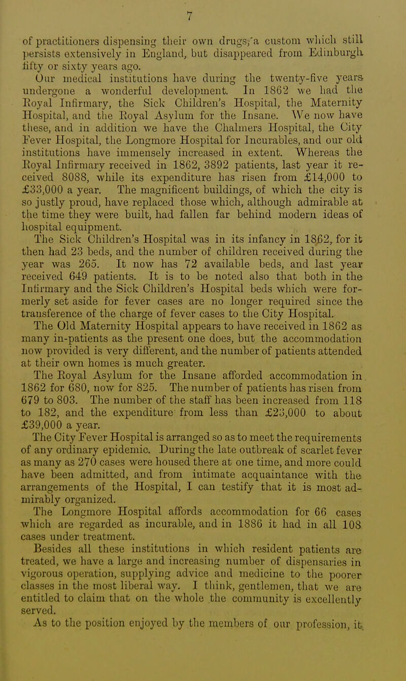 of practitioners dispensing tlieir own drugs,'a custom wliicli still jtersists extensively in England, but disappeared from Edinburgh fifty or sixty years ago. Our medical institutions have during the twenty-five years undergone a wonderful development. In 1862 we had the Koyal Infirmary, the Sick Children's Hospital, the Maternity Hospital, and the Eoyal Asylum for the Insane. We now have these, and in addition we have the Chalmers Hospital, the City Fever Hospital, the Longmore Hospital for Incurables, and our old institutions have immensely increased in extent. Whereas the Eoyal Infirmary received in 1862, 3892 patients, last year it re- ceived 8088, while its expenditure has risen from £14,000 to £33,000 a year. The magnificent buildings, of which the city is so justly proud, have replaced those which, although admirable at the time they were built, had fallen far behind modern ideas of hospital equipment. The Sick Children's Hospital was in its infancy in 1862, for it then had 23 beds, and the number of children received during the year was 265. It now has 72 available beds, and last year received 649 patients. It is to be noted also that both in the Infirmary and the Sick Children's Hospital beds which were for- merly set aside for fever cases are no longer required since the transference of the charge of fever cases to the City Hospital. The Old Maternity Hospital appears to have received in 1862 as many in-patients as the present one does, but the accommodation now provided is very different, and the number of patients attended at their own homes is much greater. The Eoyal Asylum for the Insane afforded accommodation in 1862 for 680, now for 825. The number of patients has risen from 679 to 803. The number of the staff has been increased from 118 to 182, and the expenditure from less than £23,000 to about £39,000 a year. The City Eever Hospital is arranged so as to meet the requirements of any ordinary epidemic. During the late outbreak of scarlet fever as many as 270 cases were housed there at one time, and more could have been admitted, and from intimate acquaintance with the arrangements of the Hospital, I can testify that it is most ad- mirably organized. The Longmore Hospital affords accommodation for 66 cases which are regarded as incurable, and in 1886 it had in all 108 cases under treatment. Besides all these institutions in which resident patients are treated, we have a large and increasing number of dispensaries in vigorous operation, supplying advice and medicine to tlie poorer classes in the most liberal way. I tliink, gentlemen, tliat we are entitled to claim that on the whole the community is excellently served. As to tlie position enjoyed by tlie members of our profession, it..