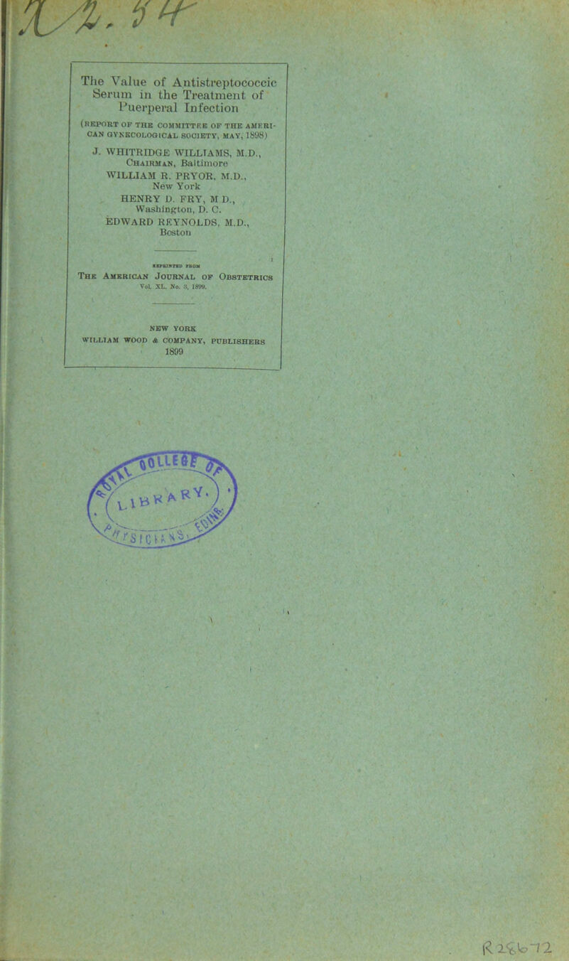 Serum in the Treatment of Puerperal Infection (REPORT OP THE COMMITTEE OF THE AMERI- CAN GYNECOLOGICAL SOCIETY, MAY, 1898) J. WHITRIDGE WILLIAMS, M.D., Chairman, Baltimore WILLIAM R. PRYOR. M.I)., New York HENRY D. FRY, M D, Washington, D. C. EDWARD REYNOLDS, M.D., Bostou The American Journal of Obstetrics VoL XL. No. 18W). NEW YORK WILLIAM WOOD A COMPANY, PUBLISHERS 1899