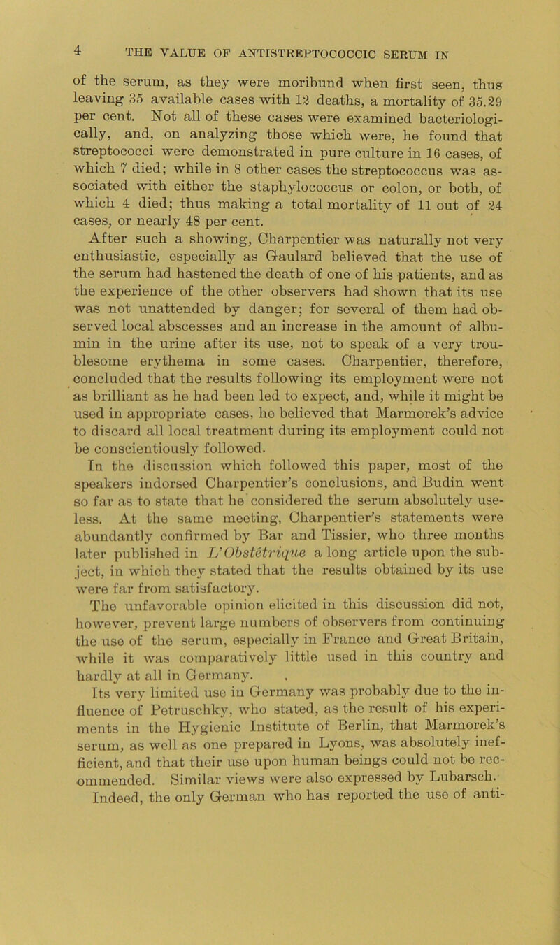 of the serum, as they were moribund when first seen, thus leaving 35 available cases with 12 deaths, a mortality of 35.29 per cent. Not all of these cases were examined bacteriologi- cally, and, on analyzing those which were, he found that streptococci were demonstrated in pure culture in 16 cases, of which 7 died; while in 8 other cases the streptococcus was as- sociated with either the staphylococcus or colon, or both, of which 4 died; thus making a total mortality of 11 out of 24 cases, or nearly 48 per cent. After such a showing, Charpentier was naturally not very enthusiastic, especially as Gaulard believed that the use of the serum had hastened the death of one of his patients, and as the experience of the other observers had shown that its use was not unattended by danger; for several of them had ob- served local abscesses and an increase in the amount of albu- min in the urine after its use, not to speak of a very trou- blesome erythema in some cases. Charpentier, therefore, concluded that the results following its employment were not as brilliant as he had been led to expect, and, while it might be used in appropriate cases, he believed that Marmorek’s advice to discard all local treatment during its employment could not be conscientiously followed. In the discussion which followed this paper, most of the speakers indorsed Charpentier’s conclusions, and Budin went so far as to state that lie considered the serum absolutely use- less. At the same meeting, Charpentier’s statements were abundantly confirmed by Bar and Tissier, who three months later published in IJ Obstetrique a long article upon the sub- ject, in which they stated that the results obtained by its use were far from satisfactory. The unfavorable opinion elicited in this discussion did not, however, prevent large numbers of observers from continuing the use of the serum, especially in France and Great Britain, while it was comparatively little used in this country and hardly at all in Germany. Its very limited use in Germany was probably due to the in- fluence of Petruschky, who stated, as the result of his experi- ments in the Hygienic Institute of Berlin, that Marmorek s serum, as well as one prepared in Lyons, was absolutely inef- ficient, and that their use upon human beings could not be rec- ommended. Similar views were also expressed by Lubarsch. Indeed, the only German who has reported the use of anti-