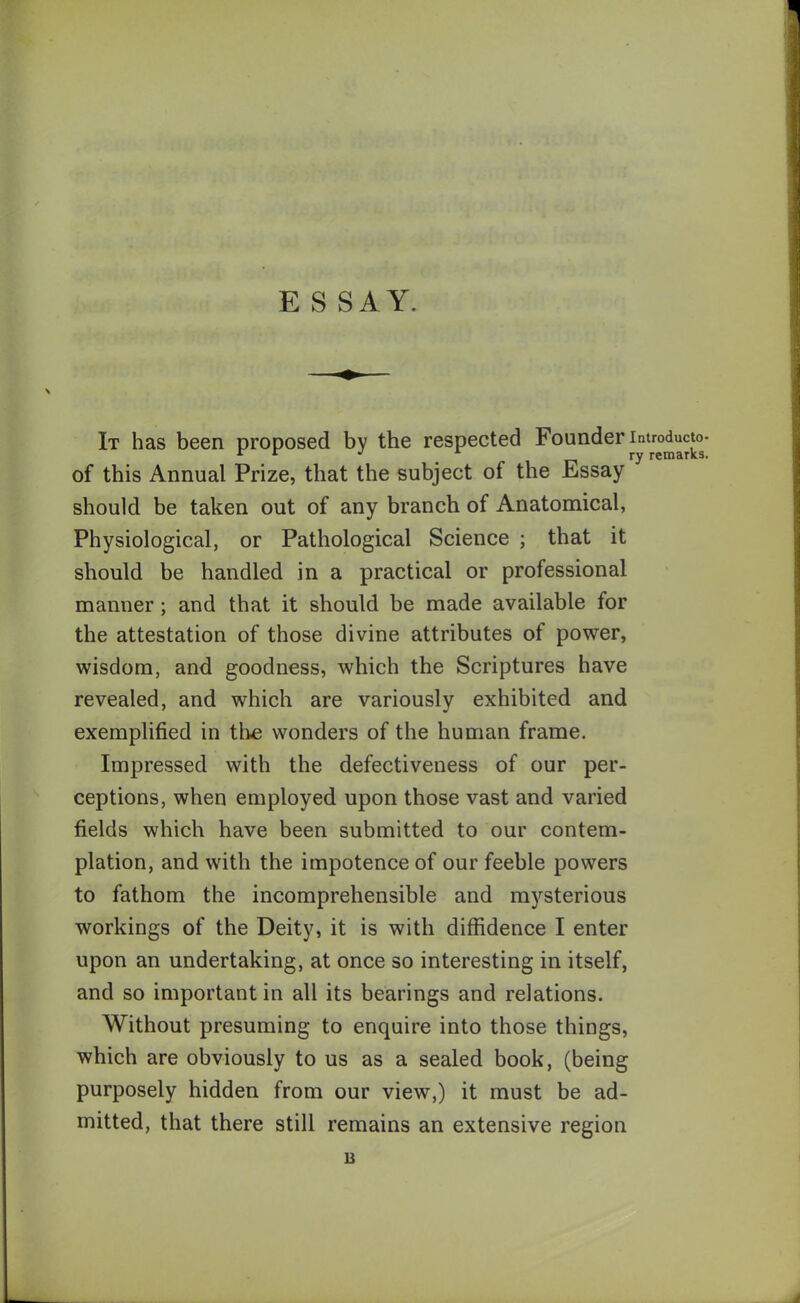 ESSAY. It has been proposed bv the respected Founder introducto- r r J * ry remarks. of this Annual Prize, that the subject of the Essay should be taken out of any branch of Anatomical, Physiological, or Pathological Science ; that it should be handled in a practical or professional manner; and that it should be made available for the attestation of those divine attributes of power, wisdom, and goodness, which the Scriptures have revealed, and which are variouslv exhibited and exemplified in the wonders of the human frame. Impressed with the defectiveness of our per- ceptions, when employed upon those vast and varied fields which have been submitted to our contem- plation, and with the impotence of our feeble powers to fathom the incomprehensible and mysterious workings of the Deity, it is with diffidence I enter upon an undertaking, at once so interesting in itself, and so important in all its bearings and relations. Without presuming to enquire into those things, which are obviously to us as a sealed book, (being purposely hidden from our view,) it must be ad- mitted, that there still remains an extensive region u