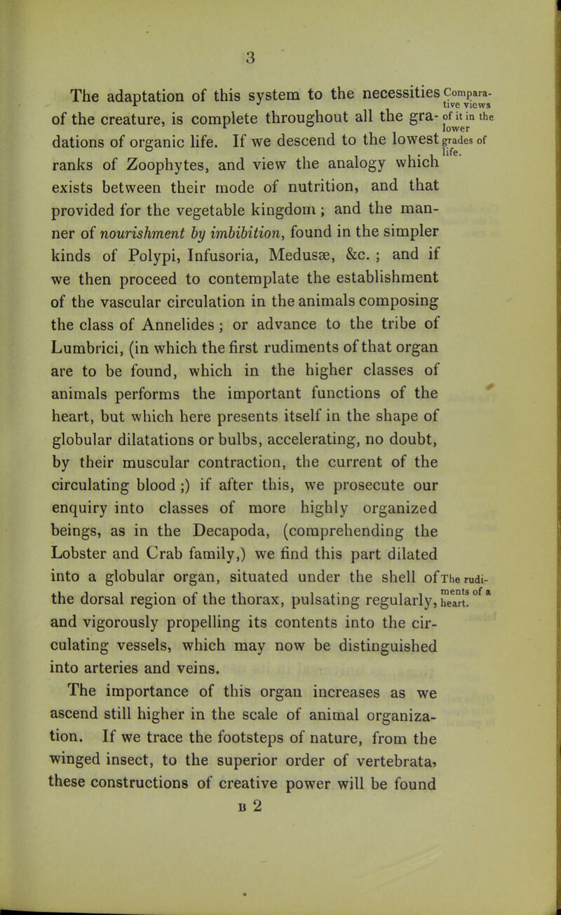 The adaptation of this system to the necessities Compara- of the creature, is complete throughout all the gra- ont in the dations of organic life. If we descend to the lowest grades of ° . , . , life. ranks of Zoophytes, and view the analogy which exists between their mode of nutrition, and that provided for the vegetable kingdom; and the man- ner of nourishment by imbibition, found in the simpler kinds of Polypi, Infusoria, Medusae, &c. ; and if we then proceed to contemplate the establishment of the vascular circulation in the animals composing the class of Annelides; or advance to the tribe of Lumbrici, (in which the first rudiments of that organ are to be found, which in the higher classes of animals performs the important functions of the heart, but which here presents itself in the shape of globular dilatations or bulbs, accelerating, no doubt, by their muscular contraction, the current of the circulating blood ;) if after this, we prosecute our enquiry into classes of more highly organized beings, as in the Decapoda, (comprehending the Lobster and Crab family,) we find this part dilated into a globular organ, situated under the shell ofTherudi- the dorsal region of the thorax, pulsating regularly, hJan! °f a and vigorously propelling its contents into the cir- culating vessels, which may now be distinguished into arteries and veins. The importance of this organ increases as we ascend still higher in the scale of animal organiza- tion. If we trace the footsteps of nature, from the winged insect, to the superior order of vertebrata? these constructions of creative power will be found b 2