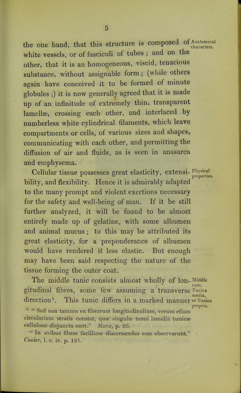 the one hand, that this structure is composed ofA«at«n^i white vessels, or of fasciculi of tubes ; and on the other, that it is an homogeneous, viscid, tenacious substance, without assignable form ; (while others again have conceived it to be formed of minute globules ;) it is now generally agreed that it is made up of an infinitude of extremely thin, transparent lamellae, crossing each other, and interlaced by numberless white cylindrical filaments, which leave compartments or cells, of various sizes and shapes, communicating with each other, and permitting the diffusion of air and fluids, as is seen in anasarca and emphysema. Cellular tissue possesses great elasticity, extensi-pl,3’s,cal 1 ° J properties. bility, and flexibility. Hence it is admirably adapted to the many prompt and violent exertions necessary for the safety and well-being of man. If it be still further analyzed, it will be found to be almost entirely made up of gelatine, with some albumen and animal mucus ; to this may be attributed its great elasticity, for a preponderance of albumen would have rendered it less elastic. But enough may have been said respecting the nature of the tissue forming the outer coat. The ihiddle tunic consists almost wholly of Ion- Middle gitudinal fibres, some few assuming a transverse Tunica . media, direction13. This tunic differs in a marked manner Tunica propria. b “ Seel non tantum ex fibravum longitudinalium, verum etiam circularium stratis constat, quae singulae tenui lamella tunicae cellulosae disjuncta sunt.” Marx, p. 26. “ In avibus fibras facillime discernendas esse observarunt.” • Cuvier, 1. c. iv. p. 121.
