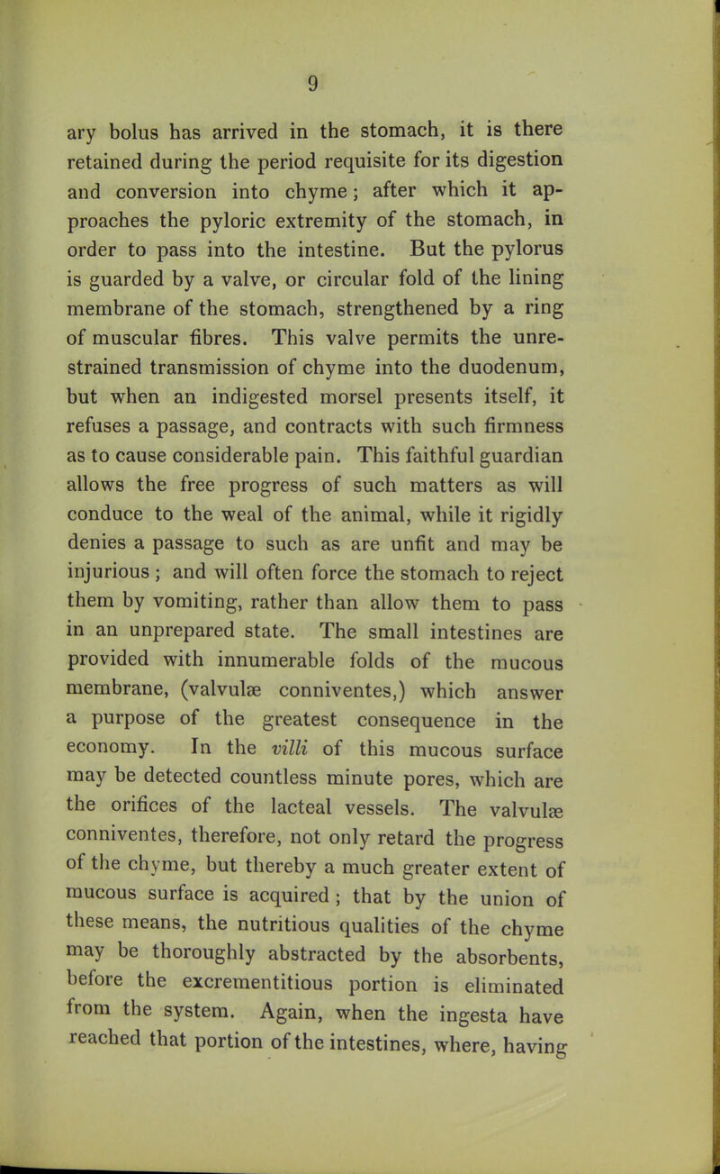 ary bolus has arrived in the stomach, it is there retained during the period requisite for its digestion and conversion into chyme; after which it ap- proaches the pyloric extremity of the stomach, in order to pass into the intestine. But the pylorus is guarded by a valve, or circular fold of the lining membrane of the stomach, strengthened by a ring of muscular fibres. This valve permits the unre- strained transmission of chyme into the duodenum, but when an indigested morsel presents itself, it refuses a passage, and contracts with such firmness as to cause considerable pain. This faithful guardian allows the free progress of such matters as will conduce to the weal of the animal, while it rigidly denies a passage to such as are unfit and may be injurious ; and will often force the stomach to reject them by vomiting, rather than allow them to pass in an unprepared state. The small intestines are provided with innumerable folds of the mucous membrane, (valvulse conniventes,) which answer a purpose of the greatest consequence in the economy. In the villi of this mucous surface may he detected countless minute pores, which are the orifices of the lacteal vessels. The valvulee conniventes, therefore, not only retard the progress of the chyme, but thereby a much greater extent of mucous surface is acquired ; that by the union of these means, the nutritious qualities of the chyme may be thoroughly abstracted by the absorbents, before the excrementitious portion is eliminated from the system. Again, when the ingesta have reached that portion of the intestines, where, having