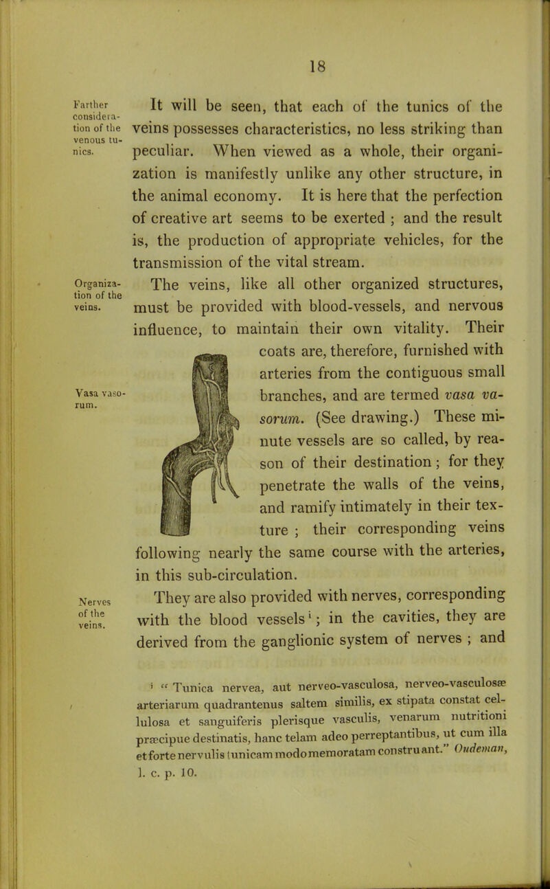 Farther considera- tion of the venous tu- nics. Organiza- tion of the veins. Vasa vaso- rum. Nerves of the veins. It will be seen, that each of the tunics of the veins possesses characteristics, no less striking than peculiar. When viewed as a whole, their organi- zation is manifestly unlike any other structure, in the animal economy. It is here that the perfection of creative art seems to be exerted ; and the result is, the production of appropriate vehicles, for the transmission of the vital stream. The veins, like all other organized structures, must be provided with blood-vessels, and nervous influence, to maintain their own vitality. Their coats are, therefore, furnished with arteries from the contiguous small branches, and are termed vasa va- sorum. (See drawing.) These mi- nute vessels are so called, by rea- son of their destination; for they penetrate the walls of the veins, and ramify intimately in their tex- ture ; their corresponding veins following nearly the same course with the arteries, in this sub-circulation. They are also provided with nerves, corresponding with the blood vessels1; in the cavities, they are derived from the ganglionic system of nerves ; and i “ Tunica nervea, aut nerveo-vasculosa, nerveo-vasculosa? arteriarum quadrantenus saltern similis, ex stipata constat cel- lulosa et sanguiferis plevisque vasculis, venarum nutritioni prsecipue destinatis, hanc telam adeo perreptantibus, ut cum ilia et forte nervulis tunieam modomemoratam constru ant. Oudeman, 1. c. p. 10. \