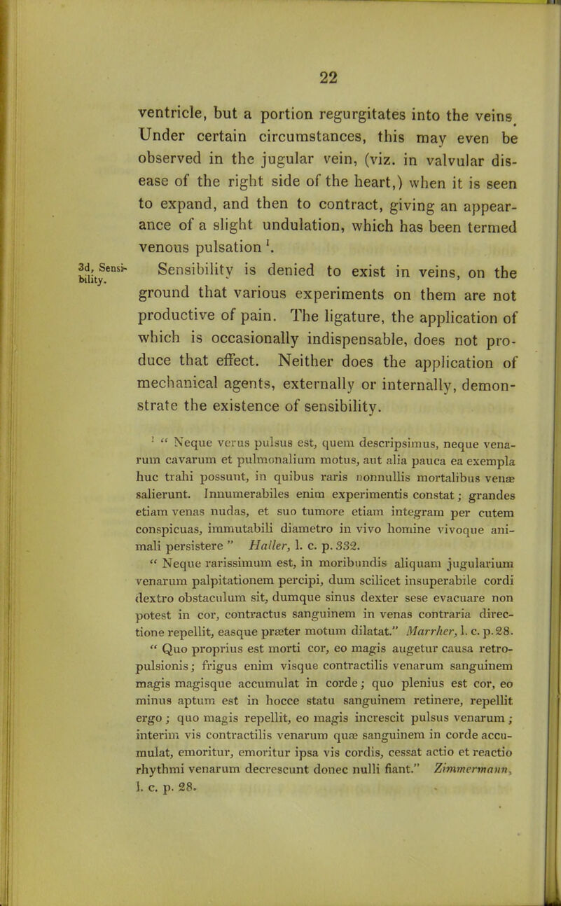 3d, Sensi- bility. ventricle, but a portion regurgitates into the veins Under certain circumstances, this may even be observed in the jugular vein, (viz. in valvular dis- ease of the right side of the heart,) when it is seen to expand, and then to contract, giving an appear- ance of a slight undulation, which has been termed venous pulsation Sensibility is denied to exist in veins, on the ground that various experiments on them are not productive of pain. The ligature, the application of which is occasionally indispensable, does not pro- duce that effect. Neither does the application of mechanical agents, externally or internally, demon- strate the existence of sensibility. 1 “ Neque verus pulsus est, quem descripsimus, neque vena- rum cavarum et pulmonalium motus, ant alia pauca ea exempla hue trahi possunt, in quibus raris nonnullis mortalibus venae salierunt. Innumerabiles enim experiments constat; grandes etiam venas nudas, et suo tumore etiam integram per cutem conspicuas, immutabili diametro in vivo homine vivoque ani- mal! persistere ” Haller, 1. c. p. 332. “ Neque rarissimum est, in moribundis aliquam jugularium venarum palpitationem percipi, dum scilicet insuperabile cordi dextro obstaculum sit, dumque sinus dexter sese evacuare non potest in cor, contractus sanguinem in venas contraria direc- tione repellit, easque praeter motum dilatat.” Marrher, 1. c. p.28. “ Quo proprius est morti cor, eo magis augetur causa retro- pulsionis; frigus enim visque contractilis venarum sanguinem magis magisque accumulat in corde; quo plenius est cor, eo minus aptum est in hocce statu sanguinem retinere, repellit ergo ; quo magis repellit, eo magis increscit pulsus venarum ; interim vis contractilis venarum quae sanguinem in corde accu- mulat, emoritur, emoritur ipsa vis cordis, cessat actio et reactio rhythmi venarum decrescunt donee nulli fiant.” Zimmcnnaun, 1. c. p. 28.